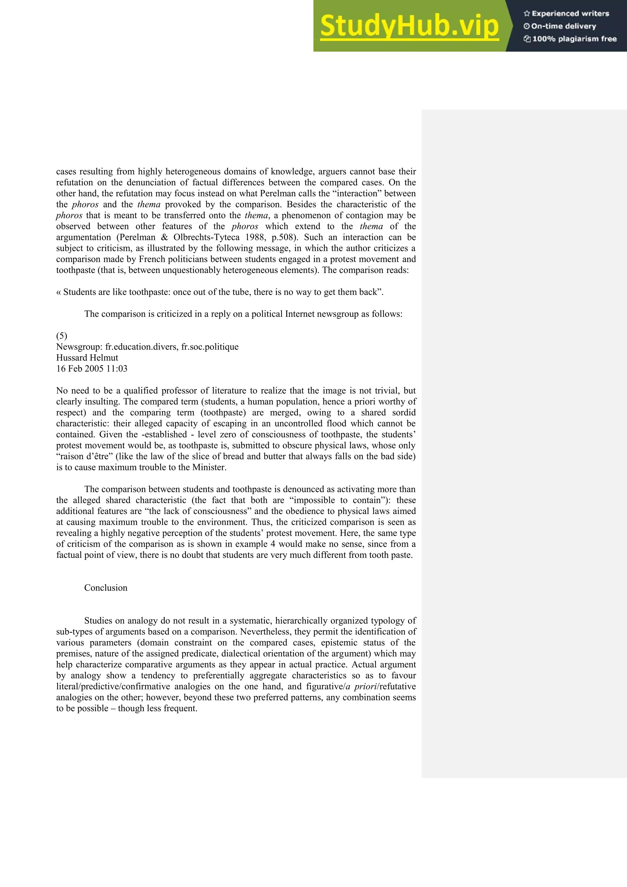 cases resulting from highly heterogeneous domains of knowledge, arguers cannot base their
refutation on the denunciation of factual differences between the compared cases. On the
other hand, the refutation may focus instead on what Perelman calls the “interaction” between
the phoros and the thema provoked by the comparison. Besides the characteristic of the
phoros that is meant to be transferred onto the thema, a phenomenon of contagion may be
observed between other features of the phoros which extend to the thema of the
argumentation (Perelman & Olbrechts-Tyteca 1988, p.508). Such an interaction can be
subject to criticism, as illustrated by the following message, in which the author criticizes a
comparison made by French politicians between students engaged in a protest movement and
toothpaste (that is, between unquestionably heterogeneous elements). The comparison reads:
« Students are like toothpaste: once out of the tube, there is no way to get them back”.
The comparison is criticized in a reply on a political Internet newsgroup as follows:
(5)
Newsgroup: fr.education.divers, fr.soc.politique
Hussard Helmut
16 Feb 2005 11:03
No need to be a qualified professor of literature to realize that the image is not trivial, but
clearly insulting. The compared term (students, a human population, hence a priori worthy of
respect) and the comparing term (toothpaste) are merged, owing to a shared sordid
characteristic: their alleged capacity of escaping in an uncontrolled flood which cannot be
contained. Given the -established - level zero of consciousness of toothpaste, the students’
protest movement would be, as toothpaste is, submitted to obscure physical laws, whose only
“raison d’être” (like the law of the slice of bread and butter that always falls on the bad side)
is to cause maximum trouble to the Minister.
The comparison between students and toothpaste is denounced as activating more than
the alleged shared characteristic (the fact that both are “impossible to contain”): these
additional features are “the lack of consciousness” and the obedience to physical laws aimed
at causing maximum trouble to the environment. Thus, the criticized comparison is seen as
revealing a highly negative perception of the students’ protest movement. Here, the same type
of criticism of the comparison as is shown in example 4 would make no sense, since from a
factual point of view, there is no doubt that students are very much different from tooth paste.
Conclusion
Studies on analogy do not result in a systematic, hierarchically organized typology of
sub-types of arguments based on a comparison. Nevertheless, they permit the identification of
various parameters (domain constraint on the compared cases, epistemic status of the
premises, nature of the assigned predicate, dialectical orientation of the argument) which may
help characterize comparative arguments as they appear in actual practice. Actual argument
by analogy show a tendency to preferentially aggregate characteristics so as to favour
literal/predictive/confirmative analogies on the one hand, and figurative/a priori/refutative
analogies on the other; however, beyond these two preferred patterns, any combination seems
to be possible – though less frequent.
 