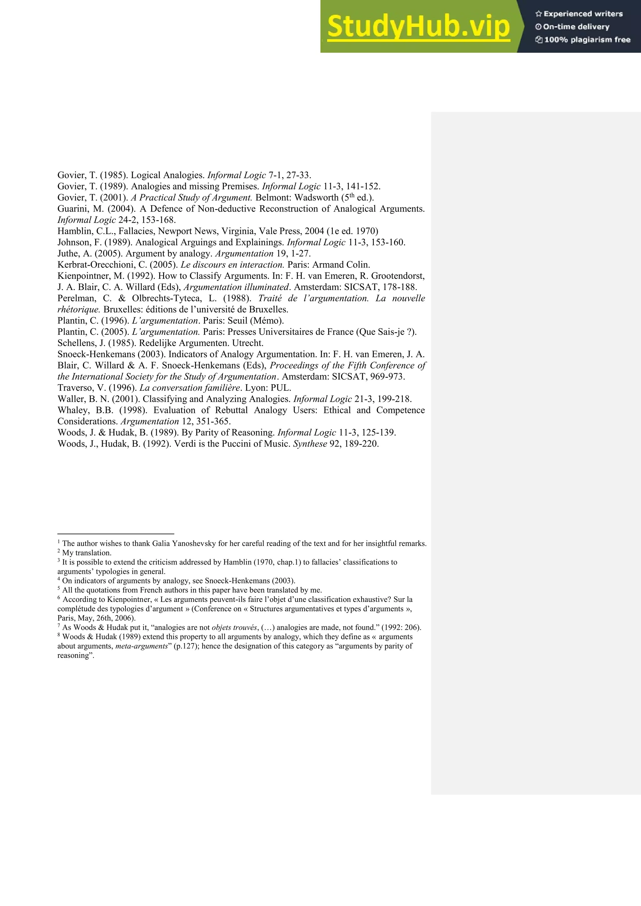 Govier, T. (1985). Logical Analogies. Informal Logic 7-1, 27-33.
Govier, T. (1989). Analogies and missing Premises. Informal Logic 11-3, 141-152.
Govier, T. (2001). A Practical Study of Argument. Belmont: Wadsworth (5th ed.).
Guarini, M. (2004). A Defence of Non-deductive Reconstruction of Analogical Arguments.
Informal Logic 24-2, 153-168.
Hamblin, C.L., Fallacies, Newport News, Virginia, Vale Press, 2004 (1e ed. 1970)
Johnson, F. (1989). Analogical Arguings and Explainings. Informal Logic 11-3, 153-160.
Juthe, A. (2005). Argument by analogy. Argumentation 19, 1-27.
Kerbrat-Orecchioni, C. (2005). Le discours en interaction. Paris: Armand Colin.
Kienpointner, M. (1992). How to Classify Arguments. In: F. H. van Emeren, R. Grootendorst,
J. A. Blair, C. A. Willard (Eds), Argumentation illuminated. Amsterdam: SICSAT, 178-188.
Perelman, C. & Olbrechts-Tyteca, L. (1988). Traité de l’argumentation. La nouvelle
rhétorique. Bruxelles: éditions de l’université de Bruxelles.
Plantin, C. (1996). L’argumentation. Paris: Seuil (Mémo).
Plantin, C. (2005). L’argumentation. Paris: Presses Universitaires de France (Que Sais-je ?).
Schellens, J. (1985). Redelijke Argumenten. Utrecht.
Snoeck-Henkemans (2003). Indicators of Analogy Argumentation. In: F. H. van Emeren, J. A.
Blair, C. Willard & A. F. Snoeck-Henkemans (Eds), Proceedings of the Fifth Conference of
the International Society for the Study of Argumentation. Amsterdam: SICSAT, 969-973.
Traverso, V. (1996). La conversation familière. Lyon: PUL.
Waller, B. N. (2001). Classifying and Analyzing Analogies. Informal Logic 21-3, 199-218.
Whaley, B.B. (1998). Evaluation of Rebuttal Analogy Users: Ethical and Competence
Considerations. Argumentation 12, 351-365.
Woods, J. & Hudak, B. (1989). By Parity of Reasoning. Informal Logic 11-3, 125-139.
Woods, J., Hudak, B. (1992). Verdi is the Puccini of Music. Synthese 92, 189-220.
1
The author wishes to thank Galia Yanoshevsky for her careful reading of the text and for her insightful remarks.
2
My translation.
3
It is possible to extend the criticism addressed by Hamblin (1970, chap.1) to fallacies’ classifications to
arguments’ typologies in general.
4
On indicators of arguments by analogy, see Snoeck-Henkemans (2003).
5
All the quotations from French authors in this paper have been translated by me.
6
According to Kienpointner, « Les arguments peuvent-ils faire l’objet d’une classification exhaustive? Sur la
complétude des typologies d’argument » (Conference on « Structures argumentatives et types d’arguments »,
Paris, May, 26th, 2006).
7
As Woods & Hudak put it, “analogies are not objets trouvés, (…) analogies are made, not found.” (1992: 206).
8
Woods & Hudak (1989) extend this property to all arguments by analogy, which they define as « arguments
about arguments, meta-arguments” (p.127); hence the designation of this category as “arguments by parity of
reasoning”.
 