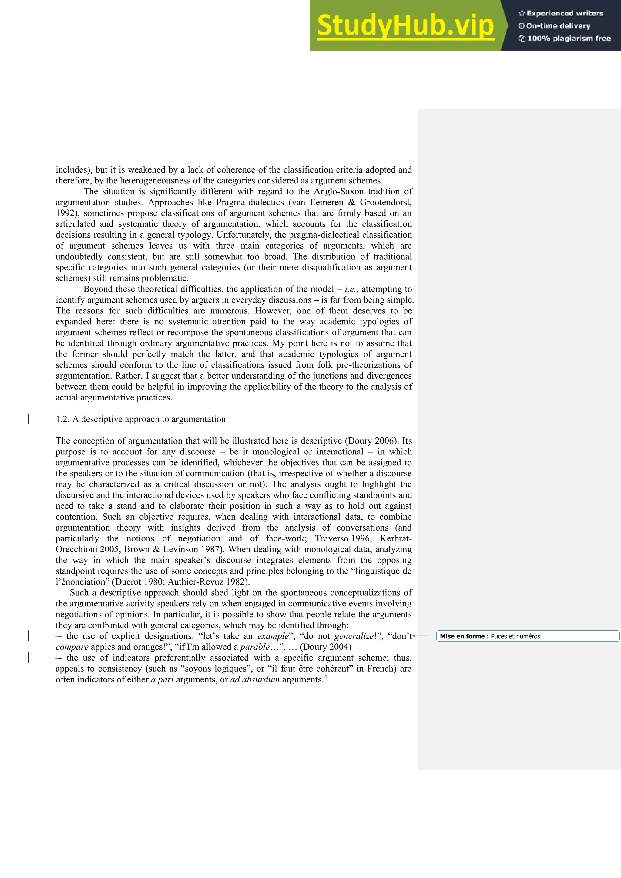 includes), but it is weakened by a lack of coherence of the classification criteria adopted and
therefore, by the heterogeneousness of the categories considered as argument schemes.
The situation is significantly different with regard to the Anglo-Saxon tradition of
argumentation studies. Approaches like Pragma-dialectics (van Eemeren & Grootendorst,
1992), sometimes propose classifications of argument schemes that are firmly based on an
articulated and systematic theory of argumentation, which accounts for the classification
decisions resulting in a general typology. Unfortunately, the pragma-dialectical classification
of argument schemes leaves us with three main categories of arguments, which are
undoubtedly consistent, but are still somewhat too broad. The distribution of traditional
specific categories into such general categories (or their mere disqualification as argument
schemes) still remains problematic.
Beyond these theoretical difficulties, the application of the model – i.e., attempting to
identify argument schemes used by arguers in everyday discussions – is far from being simple.
The reasons for such difficulties are numerous. However, one of them deserves to be
expanded here: there is no systematic attention paid to the way academic typologies of
argument schemes reflect or recompose the spontaneous classifications of argument that can
be identified through ordinary argumentative practices. My point here is not to assume that
the former should perfectly match the latter, and that academic typologies of argument
schemes should conform to the line of classifications issued from folk pre-theorizations of
argumentation. Rather, I suggest that a better understanding of the junctions and divergences
between them could be helpful in improving the applicability of the theory to the analysis of
actual argumentative practices.
1.2. A descriptive approach to argumentation
The conception of argumentation that will be illustrated here is descriptive (Doury 2006). Its
purpose is to account for any discourse – be it monological or interactional – in which
argumentative processes can be identified, whichever the objectives that can be assigned to
the speakers or to the situation of communication (that is, irrespective of whether a discourse
may be characterized as a critical discussion or not). The analysis ought to highlight the
discursive and the interactional devices used by speakers who face conflicting standpoints and
need to take a stand and to elaborate their position in such a way as to hold out against
contention. Such an objective requires, when dealing with interactional data, to combine
argumentation theory with insights derived from the analysis of conversations (and
particularly the notions of negotiation and of face-work; Traverso 1996, Kerbrat-
Orecchioni 2005, Brown & Levinson 1987). When dealing with monological data, analyzing
the way in which the main speaker’s discourse integrates elements from the opposing
standpoint requires the use of some concepts and principles belonging to the “linguistique de
l’énonciation” (Ducrot 1980; Authier-Revuz 1982).
Such a descriptive approach should shed light on the spontaneous conceptualizations of
the argumentative activity speakers rely on when engaged in communicative events involving
negotiations of opinions. In particular, it is possible to show that people relate the arguments
they are confronted with general categories, which may be identified through:
-- the use of explicit designations: “let’s take an example”, “do not generalize!”, “don’t
compare apples and oranges!”, “if I'm allowed a parable…”, … (Doury 2004)
-- the use of indicators preferentially associated with a specific argument scheme; thus,
appeals to consistency (such as “soyons logiques”, or “il faut être cohérent” in French) are
often indicators of either a pari arguments, or ad absurdum arguments.4
Mise en forme : Puces et numéros
 