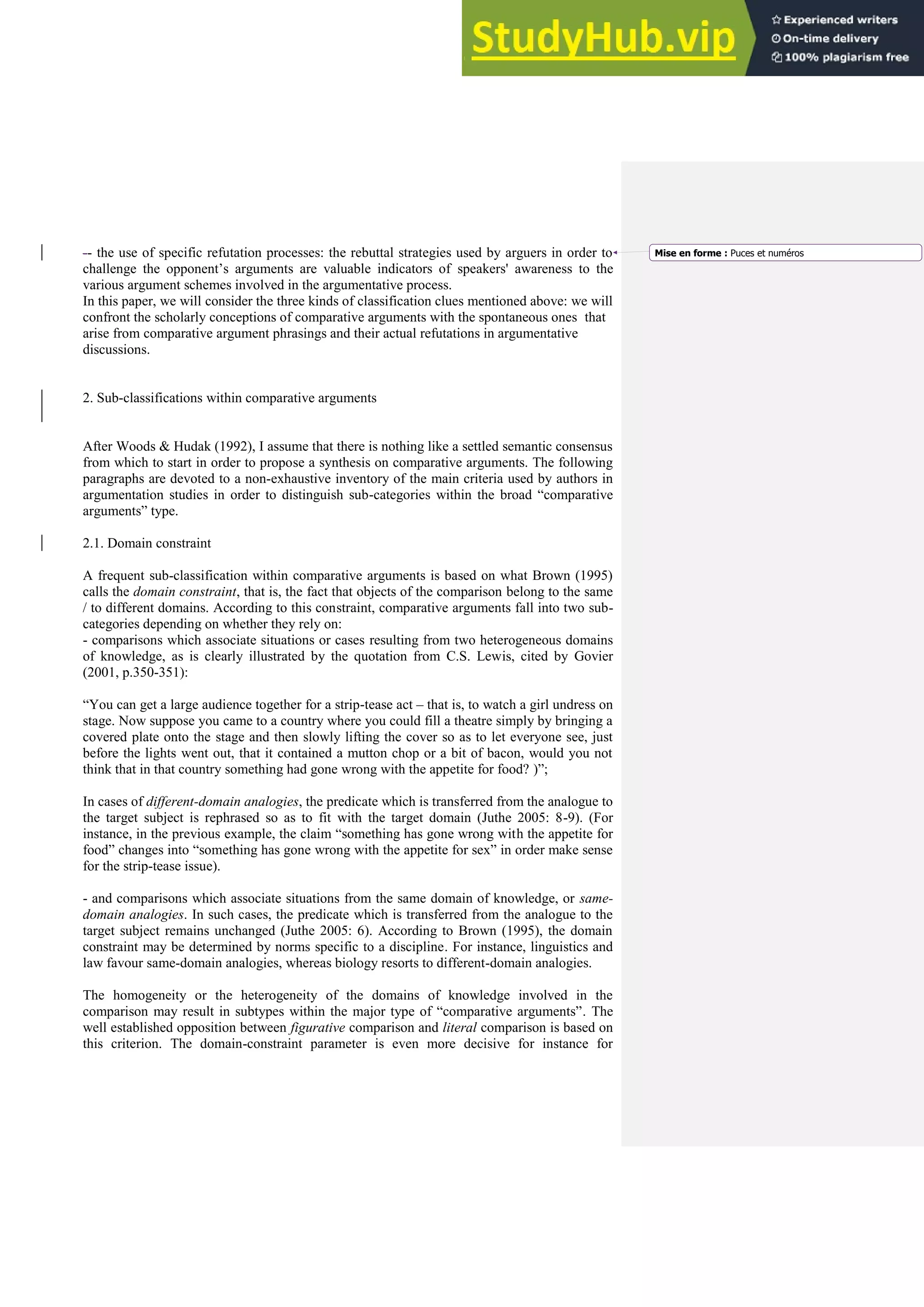 -- the use of specific refutation processes: the rebuttal strategies used by arguers in order to
challenge the opponent’s arguments are valuable indicators of speakers' awareness to the
various argument schemes involved in the argumentative process.
In this paper, we will consider the three kinds of classification clues mentioned above: we will
confront the scholarly conceptions of comparative arguments with the spontaneous ones that
arise from comparative argument phrasings and their actual refutations in argumentative
discussions.
2. Sub-classifications within comparative arguments
After Woods & Hudak (1992), I assume that there is nothing like a settled semantic consensus
from which to start in order to propose a synthesis on comparative arguments. The following
paragraphs are devoted to a non-exhaustive inventory of the main criteria used by authors in
argumentation studies in order to distinguish sub-categories within the broad “comparative
arguments” type.
2.1. Domain constraint
A frequent sub-classification within comparative arguments is based on what Brown (1995)
calls the domain constraint, that is, the fact that objects of the comparison belong to the same
/ to different domains. According to this constraint, comparative arguments fall into two sub-
categories depending on whether they rely on:
- comparisons which associate situations or cases resulting from two heterogeneous domains
of knowledge, as is clearly illustrated by the quotation from C.S. Lewis, cited by Govier
(2001, p.350-351):
“You can get a large audience together for a strip-tease act – that is, to watch a girl undress on
stage. Now suppose you came to a country where you could fill a theatre simply by bringing a
covered plate onto the stage and then slowly lifting the cover so as to let everyone see, just
before the lights went out, that it contained a mutton chop or a bit of bacon, would you not
think that in that country something had gone wrong with the appetite for food? )”;
In cases of different-domain analogies, the predicate which is transferred from the analogue to
the target subject is rephrased so as to fit with the target domain (Juthe 2005: 8-9). (For
instance, in the previous example, the claim “something has gone wrong with the appetite for
food” changes into “something has gone wrong with the appetite for sex” in order make sense
for the strip-tease issue).
- and comparisons which associate situations from the same domain of knowledge, or same-
domain analogies. In such cases, the predicate which is transferred from the analogue to the
target subject remains unchanged (Juthe 2005: 6). According to Brown (1995), the domain
constraint may be determined by norms specific to a discipline. For instance, linguistics and
law favour same-domain analogies, whereas biology resorts to different-domain analogies.
The homogeneity or the heterogeneity of the domains of knowledge involved in the
comparison may result in subtypes within the major type of “comparative arguments”. The
well established opposition between figurative comparison and literal comparison is based on
this criterion. The domain-constraint parameter is even more decisive for instance for
Mise en forme : Puces et numéros
 