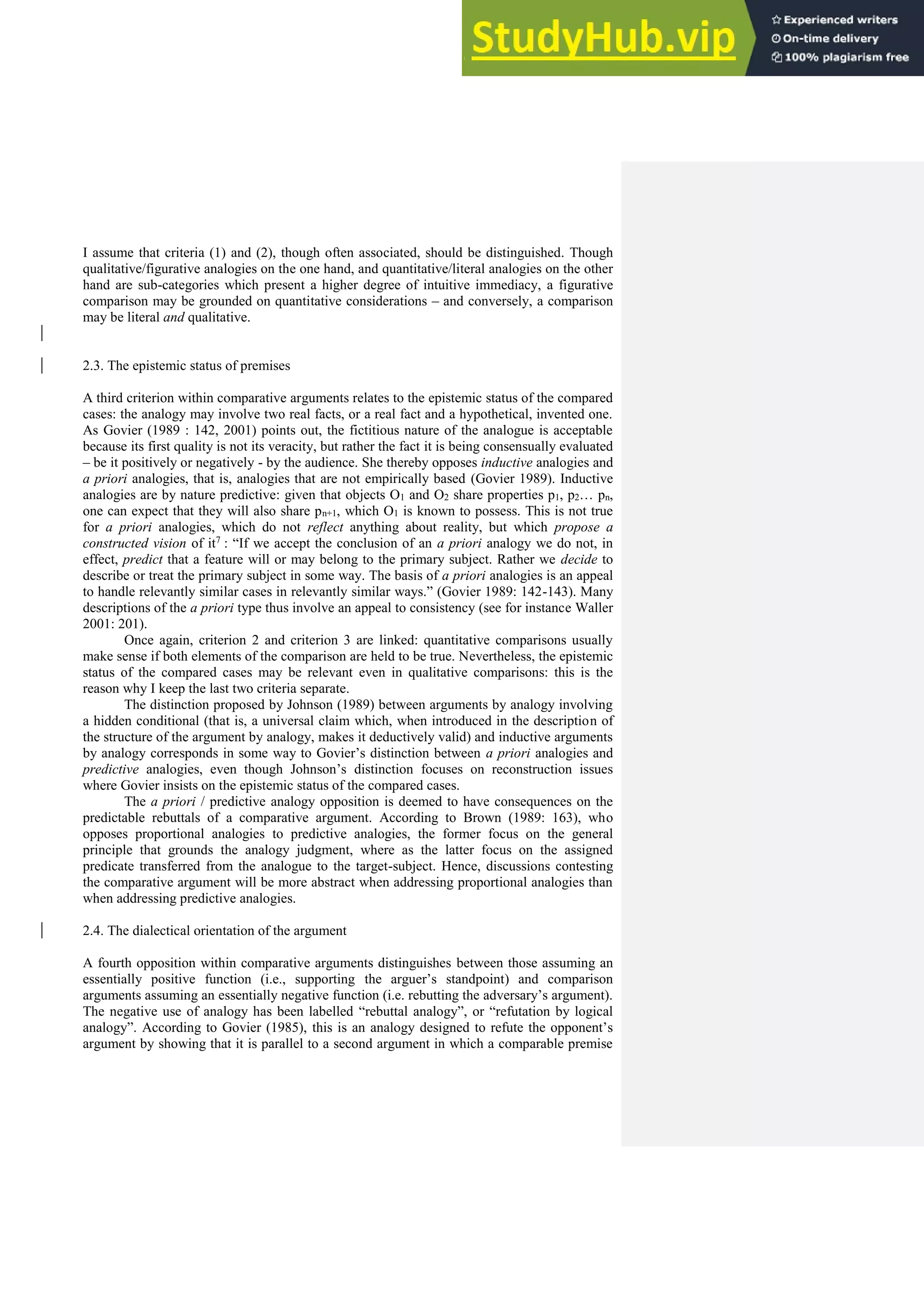 I assume that criteria (1) and (2), though often associated, should be distinguished. Though
qualitative/figurative analogies on the one hand, and quantitative/literal analogies on the other
hand are sub-categories which present a higher degree of intuitive immediacy, a figurative
comparison may be grounded on quantitative considerations – and conversely, a comparison
may be literal and qualitative.
2.3. The epistemic status of premises
A third criterion within comparative arguments relates to the epistemic status of the compared
cases: the analogy may involve two real facts, or a real fact and a hypothetical, invented one.
As Govier (1989 : 142, 2001) points out, the fictitious nature of the analogue is acceptable
because its first quality is not its veracity, but rather the fact it is being consensually evaluated
– be it positively or negatively - by the audience. She thereby opposes inductive analogies and
a priori analogies, that is, analogies that are not empirically based (Govier 1989). Inductive
analogies are by nature predictive: given that objects O1 and O2 share properties p1, p2… pn,
one can expect that they will also share pn+1, which O1 is known to possess. This is not true
for a priori analogies, which do not reflect anything about reality, but which propose a
constructed vision of it7 : “If we accept the conclusion of an a priori analogy we do not, in
effect, predict that a feature will or may belong to the primary subject. Rather we decide to
describe or treat the primary subject in some way. The basis of a priori analogies is an appeal
to handle relevantly similar cases in relevantly similar ways.” (Govier 1989: 142-143). Many
descriptions of the a priori type thus involve an appeal to consistency (see for instance Waller
2001: 201).
Once again, criterion 2 and criterion 3 are linked: quantitative comparisons usually
make sense if both elements of the comparison are held to be true. Nevertheless, the epistemic
status of the compared cases may be relevant even in qualitative comparisons: this is the
reason why I keep the last two criteria separate.
The distinction proposed by Johnson (1989) between arguments by analogy involving
a hidden conditional (that is, a universal claim which, when introduced in the description of
the structure of the argument by analogy, makes it deductively valid) and inductive arguments
by analogy corresponds in some way to Govier’s distinction between a priori analogies and
predictive analogies, even though Johnson’s distinction focuses on reconstruction issues
where Govier insists on the epistemic status of the compared cases.
The a priori / predictive analogy opposition is deemed to have consequences on the
predictable rebuttals of a comparative argument. According to Brown (1989: 163), who
opposes proportional analogies to predictive analogies, the former focus on the general
principle that grounds the analogy judgment, where as the latter focus on the assigned
predicate transferred from the analogue to the target-subject. Hence, discussions contesting
the comparative argument will be more abstract when addressing proportional analogies than
when addressing predictive analogies.
2.4. The dialectical orientation of the argument
A fourth opposition within comparative arguments distinguishes between those assuming an
essentially positive function (i.e., supporting the arguer’s standpoint) and comparison
arguments assuming an essentially negative function (i.e. rebutting the adversary’s argument).
The negative use of analogy has been labelled “rebuttal analogy”, or “refutation by logical
analogy”. According to Govier (1985), this is an analogy designed to refute the opponent’s
argument by showing that it is parallel to a second argument in which a comparable premise
 
