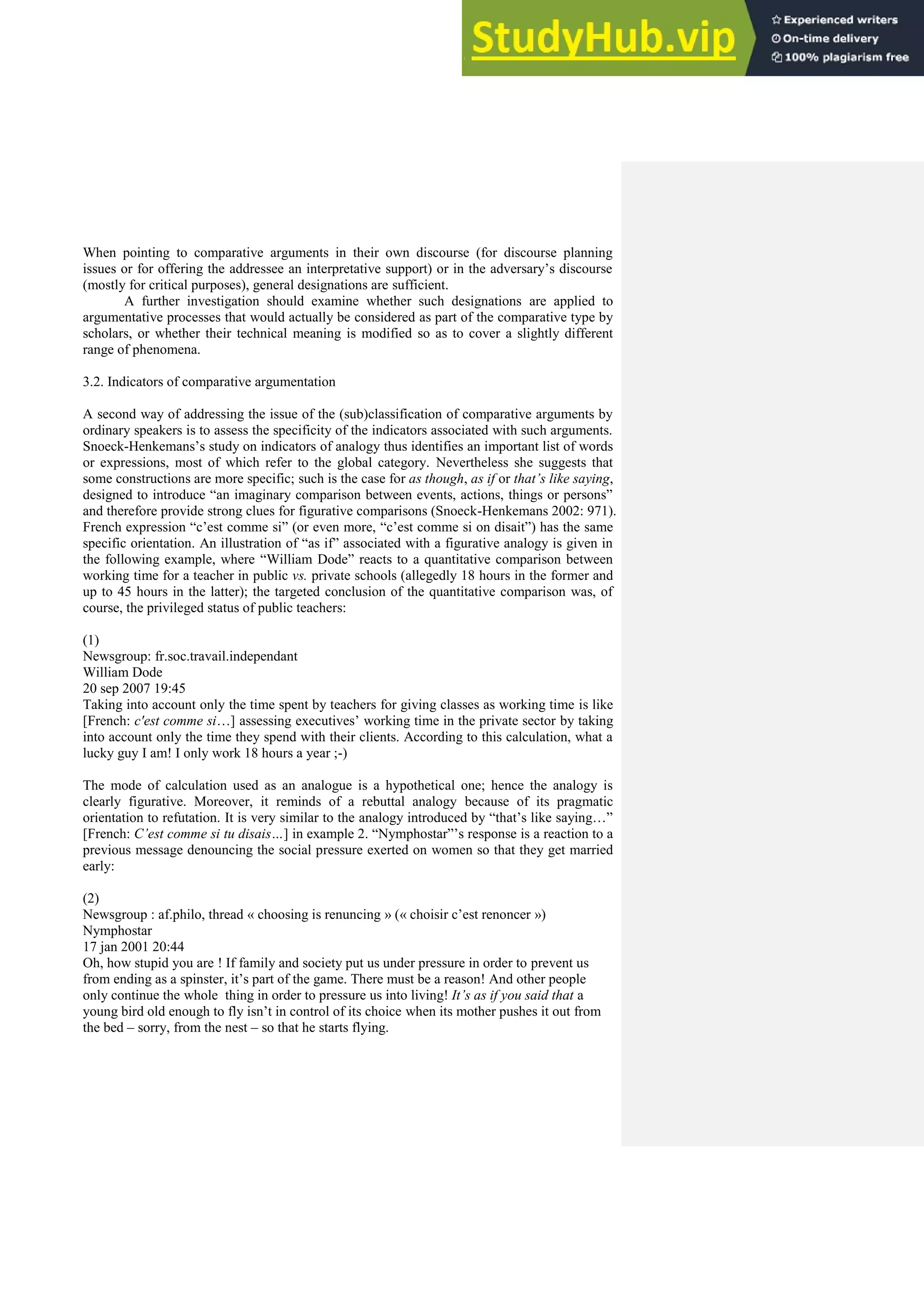 When pointing to comparative arguments in their own discourse (for discourse planning
issues or for offering the addressee an interpretative support) or in the adversary’s discourse
(mostly for critical purposes), general designations are sufficient.
A further investigation should examine whether such designations are applied to
argumentative processes that would actually be considered as part of the comparative type by
scholars, or whether their technical meaning is modified so as to cover a slightly different
range of phenomena.
3.2. Indicators of comparative argumentation
A second way of addressing the issue of the (sub)classification of comparative arguments by
ordinary speakers is to assess the specificity of the indicators associated with such arguments.
Snoeck-Henkemans’s study on indicators of analogy thus identifies an important list of words
or expressions, most of which refer to the global category. Nevertheless she suggests that
some constructions are more specific; such is the case for as though, as if or that’s like saying,
designed to introduce “an imaginary comparison between events, actions, things or persons”
and therefore provide strong clues for figurative comparisons (Snoeck-Henkemans 2002: 971).
French expression “c’est comme si” (or even more, “c’est comme si on disait”) has the same
specific orientation. An illustration of “as if” associated with a figurative analogy is given in
the following example, where “William Dode” reacts to a quantitative comparison between
working time for a teacher in public vs. private schools (allegedly 18 hours in the former and
up to 45 hours in the latter); the targeted conclusion of the quantitative comparison was, of
course, the privileged status of public teachers:
(1)
Newsgroup: fr.soc.travail.independant
William Dode
20 sep 2007 19:45
Taking into account only the time spent by teachers for giving classes as working time is like
[French: c'est comme si…] assessing executives’ working time in the private sector by taking
into account only the time they spend with their clients. According to this calculation, what a
lucky guy I am! I only work 18 hours a year ;-)
The mode of calculation used as an analogue is a hypothetical one; hence the analogy is
clearly figurative. Moreover, it reminds of a rebuttal analogy because of its pragmatic
orientation to refutation. It is very similar to the analogy introduced by “that’s like saying…”
[French: C’est comme si tu disais…] in example 2. “Nymphostar”’s response is a reaction to a
previous message denouncing the social pressure exerted on women so that they get married
early:
(2)
Newsgroup : af.philo, thread « choosing is renuncing » (« choisir c’est renoncer »)
Nymphostar
17 jan 2001 20:44
Oh, how stupid you are ! If family and society put us under pressure in order to prevent us
from ending as a spinster, it’s part of the game. There must be a reason! And other people
only continue the whole thing in order to pressure us into living! It’s as if you said that a
young bird old enough to fly isn’t in control of its choice when its mother pushes it out from
the bed – sorry, from the nest – so that he starts flying.
 