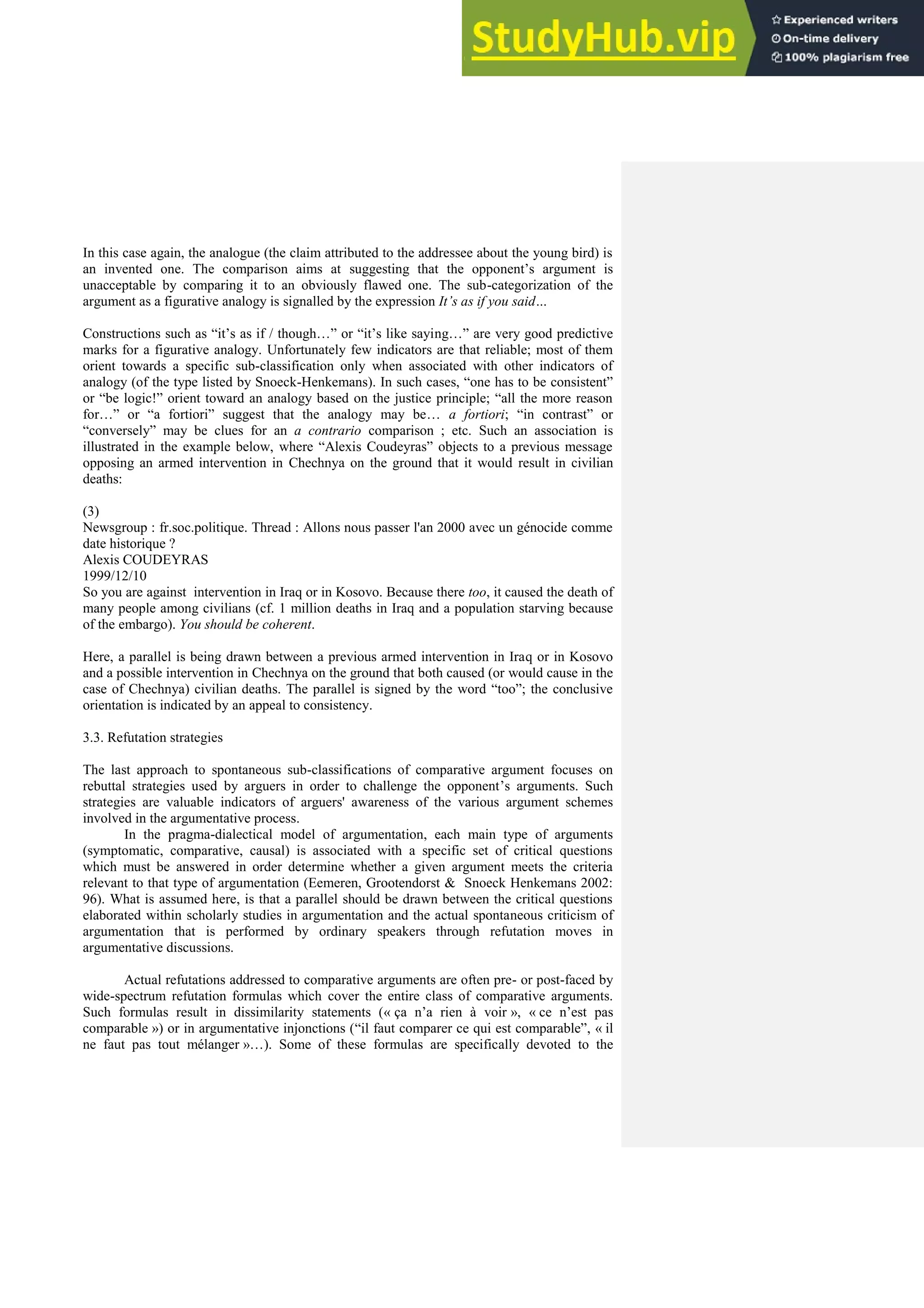 In this case again, the analogue (the claim attributed to the addressee about the young bird) is
an invented one. The comparison aims at suggesting that the opponent’s argument is
unacceptable by comparing it to an obviously flawed one. The sub-categorization of the
argument as a figurative analogy is signalled by the expression It’s as if you said…
Constructions such as “it’s as if / though…” or “it’s like saying…” are very good predictive
marks for a figurative analogy. Unfortunately few indicators are that reliable; most of them
orient towards a specific sub-classification only when associated with other indicators of
analogy (of the type listed by Snoeck-Henkemans). In such cases, “one has to be consistent”
or “be logic!” orient toward an analogy based on the justice principle; “all the more reason
for…” or “a fortiori” suggest that the analogy may be… a fortiori; “in contrast” or
“conversely” may be clues for an a contrario comparison ; etc. Such an association is
illustrated in the example below, where “Alexis Coudeyras” objects to a previous message
opposing an armed intervention in Chechnya on the ground that it would result in civilian
deaths:
(3)
Newsgroup : fr.soc.politique. Thread : Allons nous passer l'an 2000 avec un génocide comme
date historique ?
Alexis COUDEYRAS
1999/12/10
So you are against intervention in Iraq or in Kosovo. Because there too, it caused the death of
many people among civilians (cf. 1 million deaths in Iraq and a population starving because
of the embargo). You should be coherent.
Here, a parallel is being drawn between a previous armed intervention in Iraq or in Kosovo
and a possible intervention in Chechnya on the ground that both caused (or would cause in the
case of Chechnya) civilian deaths. The parallel is signed by the word “too”; the conclusive
orientation is indicated by an appeal to consistency.
3.3. Refutation strategies
The last approach to spontaneous sub-classifications of comparative argument focuses on
rebuttal strategies used by arguers in order to challenge the opponent’s arguments. Such
strategies are valuable indicators of arguers' awareness of the various argument schemes
involved in the argumentative process.
In the pragma-dialectical model of argumentation, each main type of arguments
(symptomatic, comparative, causal) is associated with a specific set of critical questions
which must be answered in order determine whether a given argument meets the criteria
relevant to that type of argumentation (Eemeren, Grootendorst & Snoeck Henkemans 2002:
96). What is assumed here, is that a parallel should be drawn between the critical questions
elaborated within scholarly studies in argumentation and the actual spontaneous criticism of
argumentation that is performed by ordinary speakers through refutation moves in
argumentative discussions.
Actual refutations addressed to comparative arguments are often pre- or post-faced by
wide-spectrum refutation formulas which cover the entire class of comparative arguments.
Such formulas result in dissimilarity statements (« ça n’a rien à voir », « ce n’est pas
comparable ») or in argumentative injonctions (“il faut comparer ce qui est comparable”, « il
ne faut pas tout mélanger »…). Some of these formulas are specifically devoted to the
 