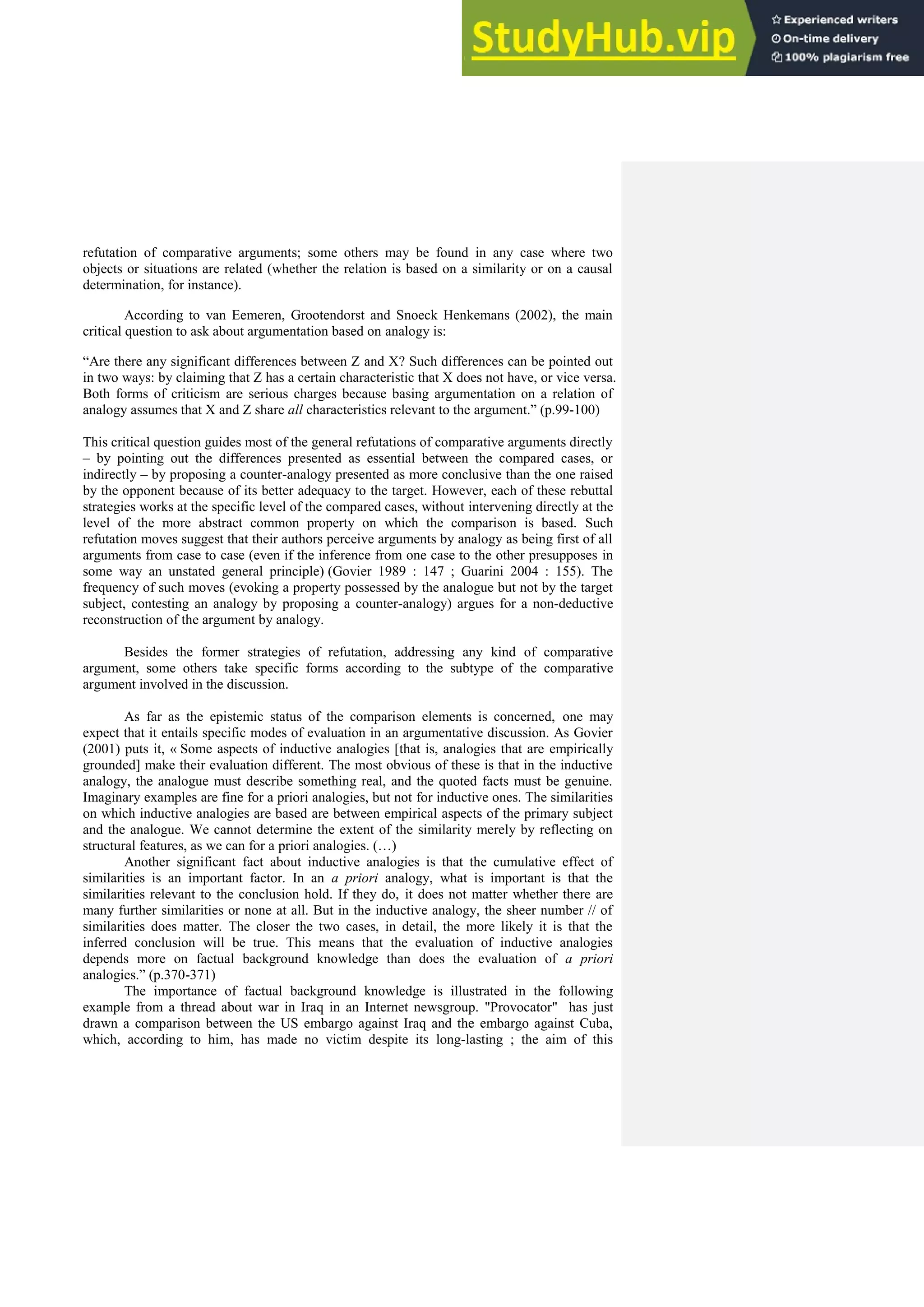 refutation of comparative arguments; some others may be found in any case where two
objects or situations are related (whether the relation is based on a similarity or on a causal
determination, for instance).
According to van Eemeren, Grootendorst and Snoeck Henkemans (2002), the main
critical question to ask about argumentation based on analogy is:
“Are there any significant differences between Z and X? Such differences can be pointed out
in two ways: by claiming that Z has a certain characteristic that X does not have, or vice versa.
Both forms of criticism are serious charges because basing argumentation on a relation of
analogy assumes that X and Z share all characteristics relevant to the argument.” (p.99-100)
This critical question guides most of the general refutations of comparative arguments directly
– by pointing out the differences presented as essential between the compared cases, or
indirectly – by proposing a counter-analogy presented as more conclusive than the one raised
by the opponent because of its better adequacy to the target. However, each of these rebuttal
strategies works at the specific level of the compared cases, without intervening directly at the
level of the more abstract common property on which the comparison is based. Such
refutation moves suggest that their authors perceive arguments by analogy as being first of all
arguments from case to case (even if the inference from one case to the other presupposes in
some way an unstated general principle) (Govier 1989 : 147 ; Guarini 2004 : 155). The
frequency of such moves (evoking a property possessed by the analogue but not by the target
subject, contesting an analogy by proposing a counter-analogy) argues for a non-deductive
reconstruction of the argument by analogy.
Besides the former strategies of refutation, addressing any kind of comparative
argument, some others take specific forms according to the subtype of the comparative
argument involved in the discussion.
As far as the epistemic status of the comparison elements is concerned, one may
expect that it entails specific modes of evaluation in an argumentative discussion. As Govier
(2001) puts it, « Some aspects of inductive analogies [that is, analogies that are empirically
grounded] make their evaluation different. The most obvious of these is that in the inductive
analogy, the analogue must describe something real, and the quoted facts must be genuine.
Imaginary examples are fine for a priori analogies, but not for inductive ones. The similarities
on which inductive analogies are based are between empirical aspects of the primary subject
and the analogue. We cannot determine the extent of the similarity merely by reflecting on
structural features, as we can for a priori analogies. (…)
Another significant fact about inductive analogies is that the cumulative effect of
similarities is an important factor. In an a priori analogy, what is important is that the
similarities relevant to the conclusion hold. If they do, it does not matter whether there are
many further similarities or none at all. But in the inductive analogy, the sheer number // of
similarities does matter. The closer the two cases, in detail, the more likely it is that the
inferred conclusion will be true. This means that the evaluation of inductive analogies
depends more on factual background knowledge than does the evaluation of a priori
analogies.” (p.370-371)
The importance of factual background knowledge is illustrated in the following
example from a thread about war in Iraq in an Internet newsgroup. "Provocator" has just
drawn a comparison between the US embargo against Iraq and the embargo against Cuba,
which, according to him, has made no victim despite its long-lasting ; the aim of this
 