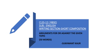 CLSS-12 ( RBSE)
SUB.- ENGLISH
WRITING SECTION-SHORT COMPOSITION
ARGUMENTS FOR OR AGAINST THE GIVEN
TOPIC
(50 WORDS)
-SUKHWANT KAUR
 
