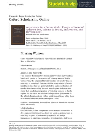 Missing Women
Page 1 of 30
PRINTED FROM OXFORD SCHOLARSHIP ONLINE (www.oxfordscholarship.com). (c) Copyright Oxford University Press, 2018. All
Rights Reserved. Under the terms of the licence agreement, an individual user may print out a PDF of a single chapter of a
monograph in OSO for personal use (for details see www.oxfordscholarship.com/page/privacy-policy). Subscriber: HINARI; date:
28 November 2018
Arguments for a Better World: Essays in Honor of
Amartya Sen, Volume 2: Society, Institutions, and
Development
Kaushik Basu and Ravi Kanbur
Print publication date: 2008
Print ISBN-13: 9780199239979
Published to Oxford Scholarship Online: May 2009
DOI: 10.1093/acprof:oso/9780199239979.001.0001
Missing Women
Some Recent Controversies on Levels and Trends in Gender
Bias in Mortality†
Stephan Klasen
DOI:10.1093/acprof:oso/9780199239979.003.0016
Abstract and Keywords
This chapter discusses two recent controversies surrounding
levels and trends in the number of ‘missing women’ in the
world. First, the impact of fertility decline on gender bias in
mortality is examined. Contrary to the expectations of some,
fertility decline has not generally led to an intensification of
gender bias in mortality. Second, the chapter finds that the
claim that a substantial portion of ‘missing women’ is due to
higher sex ratios at birth linked to hepatitis B prevalence in
the affected regions is on rather weak foundations, while there
is substantial evidence countering this claim.
Keywords: missing women, fertility decline, hepatitis B, sex-selective abortions,
gender bias, mortality
I. Introduction
ONE of Amartya Sen's important contributions in the field of
development economics has been his work on gender bias in
mortality in parts of the developing world. Although
imbalances in aggregate sex ratios favoring males had been
University Press Scholarship Online
Oxford Scholarship Online
 