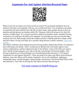 Arguments For And Against Abortion Research Paper
What if your life was taken away from you for no reason? If your parents decided to have an
abortion when they were pregnant with you, you would not be here. You would have not gotten
to experience life and would not have the life you have today. Some people choose to have an
abortion and that destroys an incident child's life. That poor child will not get to live their life
and have a bright future. It is wrong to just kill a child for no absolute reason. Instead of having
an abortion you could give the baby up for adoption. Even though you may not want the baby,
someone else will. Some people cannot have babies and they would be grateful to adopt a child
and call it theirs. Giving your baby up is a positive thing because it allows someone...show more
content...
The family could have been looking forward to having another child in their family. It would have
been a blessing to the family. After a woman has an abortion she will mostly regret it, have
serious complications, and have depression later in her lifetime. Later in life when you want to
start a family and get pregnant, your risks of having a miscarriage will increase highly. After
having an abortion you will go through a lot of psychological pain and stress ("10 Common
Arguments For and Against Abortion"). There are going to be many side affects from having an
abortion, some side effects will be shame, loneliness, loss of self–confidence, nightmares,
relationship issues, suicidal thoughts, eating disorder, and anxiety ("Emotional Side Effects After
and Abortion"). Your risks for having this side effects increase after having an
Get more content on HelpWriting.net
 