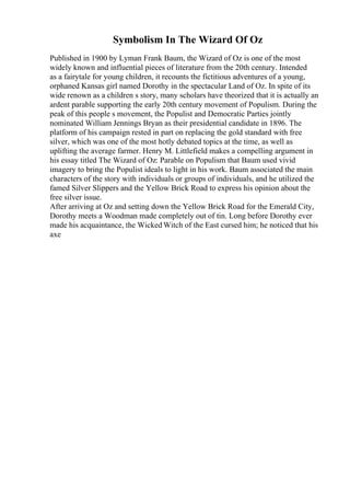 Symbolism In The Wizard Of Oz
Published in 1900 by Lyman Frank Baum, the Wizard of Oz is one of the most
widely known and influential pieces of literature from the 20th century. Intended
as a fairytale for young children, it recounts the fictitious adventures of a young,
orphaned Kansas girl named Dorothy in the spectacular Land of Oz. In spite of its
wide renown as a children s story, many scholars have theorized that it is actually an
ardent parable supporting the early 20th century movement of Populism. During the
peak of this people s movement, the Populist and Democratic Parties jointly
nominated William Jennings Bryan as their presidential candidate in 1896. The
platform of his campaign rested in part on replacing the gold standard with free
silver, which was one of the most hotly debated topics at the time, as well as
uplifting the average farmer. Henry M. Littlefield makes a compelling argument in
his essay titled The Wizard of Oz: Parable on Populism that Baum used vivid
imagery to bring the Populist ideals to light in his work. Baum associated the main
characters of the story with individuals or groups of individuals, and he utilized the
famed Silver Slippers and the Yellow Brick Road to express his opinion about the
free silver issue.
After arriving at Oz and setting down the Yellow Brick Road for the Emerald City,
Dorothy meets a Woodman made completely out of tin. Long before Dorothy ever
made his acquaintance, the Wicked Witch of the East cursed him; he noticed that his
axe
 