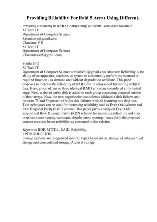 Providing Reliability For Raid 5 Array Using Different...
Providing Reliability to RAID 5 Array Using Different Techniques Sahana N
M. Tech IT
Department of Computer Science
Sahana.csy@gmail.com
Chandana V S
M. Tech IT
Department of Computer Science
Chandanavs05@gmail.com
Smitha B C
M. Tech IT
Department of Computer Science smithabc30@gmail.com Abstract: Reliability is the
ability of an apparatus, machine, or system to consistently perform its intended or
required function , on demand and without degradation or failure. This paper
proposes to increase the reliability of RAID level 5 arrays used for storing archival
data. Here, group of two or three identical RAID arrays are considered at the initial
stage. Next, a shared parity disk is added to each group containing diagonal parities
of their arrays. Now, the new organization can tolerate all double disk failures and
between 75 and 89 percent of triple disk failures without incurring any data loss.
Two techniques can be used for increasing reliability such as Even Odd scheme and
Row Diagonal Parity (RDP) scheme. This paper gives a study on Even Odd
scheme and Row Diagonal Parity (RDP) scheme for increasing reliability and also
proposes a new sparing technique, double parity sparing. Hence forth the proposed
scheme provides better reliability as compared to the existing.
Keywords RDP, MTTDL, RAID, Reliability.
I.INTRODUCTION
Storage systems are categorized into two types based on the storage of data, archival
storage and conventional storage. Archival storage
 