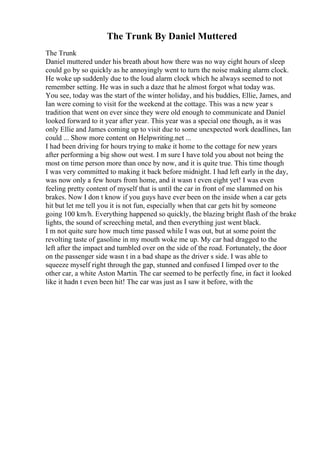 The Trunk By Daniel Muttered
The Trunk
Daniel muttered under his breath about how there was no way eight hours of sleep
could go by so quickly as he annoyingly went to turn the noise making alarm clock.
He woke up suddenly due to the loud alarm clock which he always seemed to not
remember setting. He was in such a daze that he almost forgot what today was.
You see, today was the start of the winter holiday, and his buddies, Ellie, James, and
Ian were coming to visit for the weekend at the cottage. This was a new year s
tradition that went on ever since they were old enough to communicate and Daniel
looked forward to it year after year. This year was a special one though, as it was
only Ellie and James coming up to visit due to some unexpected work deadlines, Ian
could ... Show more content on Helpwriting.net ...
I had been driving for hours trying to make it home to the cottage for new years
after performing a big show out west. I m sure I have told you about not being the
most on time person more than once by now, and it is quite true. This time though
I was very committed to making it back before midnight. I had left early in the day,
was now only a few hours from home, and it wasn t even eight yet! I was even
feeling pretty content of myself that is until the car in front of me slammed on his
brakes. Now I don t know if you guys have ever been on the inside when a car gets
hit but let me tell you it is not fun, especially when that car gets hit by someone
going 100 km/h. Everything happened so quickly, the blazing bright flash of the brake
lights, the sound of screeching metal, and then everything just went black.
I m not quite sure how much time passed while I was out, but at some point the
revolting taste of gasoline in my mouth woke me up. My car had dragged to the
left after the impact and tumbled over on the side of the road. Fortunately, the door
on the passenger side wasn t in a bad shape as the driver s side. I was able to
squeeze myself right through the gap, stunned and confused I limped over to the
other car, a white Aston Martin. The car seemed to be perfectly fine, in fact it looked
like it hadn t even been hit! The car was just as I saw it before, with the
 