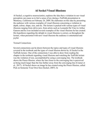 Al Seckel Visual Illusions
Al Seckel, a cognitive neuroscientist, explores the idea that a violation in our visual
perception can cause us to feel a sense of joy during a TedTalk presentation in
Monterey, California on February 26, 2004. He elaborates on this idea by presenting
the audience with various examples of visual illusions concerning a violation in
depth, colour, shape, size, and etc. The lecture is packed with various types of visual
illusions ranging from old to new, from artists such as Leonardo Da Vinci to Arthur
Ganson and he even included several examples of the visual illusions he has created.
His hypothesis regarding the delight in visual illusions is correct, as throughout the
lecture, when presented with new visual illusions the audience is entertained and
joyful.
Textual Connections
Several connections can be drawn between the topics and types of visual illusions
covered in the textbook and the types of visual illusion shown by Al Seckel in the
TedTalk lecture. One of the connections I was able to draw from reading the
chapter in the textbook regarding visual illusions and watching the TedTalk lecture
was the violation of size, accomplished by using a converging line. The textbook
shows the Ponzo Illusion, where the line closer to the converging line is perceived
as being much larger than the line farther away from the converging line (Cramer et
al., 2017). Al Seckel shows an image he has created using the Ponzo Illusion, called
Pick on Someone Your Own Size (Seckel, 2007). In
 