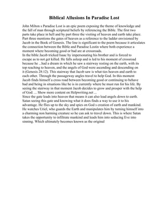 Biblical Allusions In Paradise Lost
John Milton s Paradise Lost is an epic poem exposing the theme of knowledge and
the fall of man through scriptural beliefs by referencing the Bible. The first two
parts take place in hell and by part three the visiting of heaven and earth take place.
Part three mentions the gates of heaven as a reference to the ladder envisioned by
Jacob in the Book of Genesis. The line is significant to the poem because it articulates
the connection between the Bible and Paradise Lostin where both experience a
moment where becoming good or bad are at crossroads.
In the bible Jacob tricked Isaac by impersonating his brother and is forced to
escape as to not get killed. He falls asleep and is led to his moment of crossroad
because he ...had a dream in which he saw a stairway resting on the earth, with its
top reaching to heaven, and the angels of God were ascending and descending on
it (Genesis 28:12). This stairway that Jacob saw is what ties heaven and earth to
each other. Through the passageway angles travel to help God. In this moment
Jacob finds himself a cross road between becoming good or continuing to behave
bad and being in situations like he is in currently where he must run for his life. By
seeing the stairway in that moment Jacob decides to grow and prosper with the help
of God. ... Show more content on Helpwriting.net ...
Since the gate leads into heaven that means it can also lead angels down to earth.
Satan seeing this gate and knowing what it does finds a way to use it to his
advantage. He flies up to the sky and spies on God s creation of earth and mankind.
He watches Uriel, who guards the Earth and manipulates him by turning himself into
a charming non harming creature so he can ask to travel down. This is where Satan
takes the opportunity to infiltrate mankind and leads him into seducing Eve into
sinning. Which ultimately becomes known as the original
 