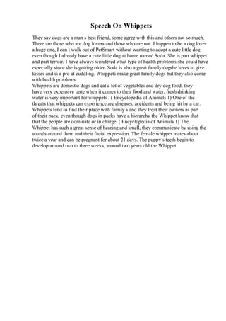 Speech On Whippets
They say dogs are a man s best friend, some agree with this and others not so much.
There are those who are dog lovers and those who are not. I happen to be a dog lover
a huge one, I can t walk out of PetSmart without wanting to adopt a cute little dog
even though I already have a cute little dog at home named Soda. She is part whippet
and part terroir, I have always wondered what type of health problems she could have
especially since she is getting older. Soda is also a great family dogshe loves to give
kisses and is a pro at cuddling. Whippets make great family dogs but they also come
with health problems.
Whippets are domestic dogs and eat a lot of vegetables and dry dog food, they
have very expensive taste when it comes to their food and water. fresh drinking
water is very important for whippets . ( Encyclopedia of Animals 1) One of the
threats that whippets can experience are diseases, accidents and being hit by a car.
Whippets tend to find their place with family s and they treat their owners as part
of their pack, even though dogs in packs have a hierarchy the Whippet know that
that the people are dominate or in charge. ( Encyclopedia of Animals 1) The
Whippet has such a great sense of hearing and smell, they communicate by using the
sounds around them and their facial expression. The female whippet mates about
twice a year and can be pregnant for about 21 days. The puppy s teeth begin to
develop around two to three weeks, around two years old the Whippet
 