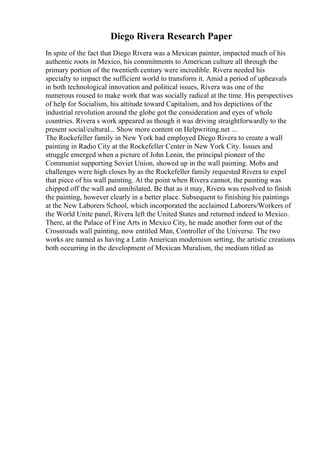 Diego Rivera Research Paper
In spite of the fact that Diego Rivera was a Mexican painter, impacted much of his
authentic roots in Mexico, his commitments to American culture all through the
primary portion of the twentieth century were incredible. Rivera needed his
specialty to impact the sufficient world to transform it. Amid a period of upheavals
in both technological innovation and political issues, Rivera was one of the
numerous roused to make work that was socially radical at the time. His perspectives
of help for Socialism, his attitude toward Capitalism, and his depictions of the
industrial revolution around the globe got the consideration and eyes of whole
countries. Rivera s work appeared as though it was driving straightforwardly to the
present social/cultural... Show more content on Helpwriting.net ...
The Rockefeller family in New York had employed Diego Rivera to create a wall
painting in Radio City at the Rockefeller Center in New York City. Issues and
struggle emerged when a picture of John Lenin, the principal pioneer of the
Communist supporting Soviet Union, showed up in the wall painting. Mobs and
challenges were high closes by as the Rockefeller family requested Rivera to expel
that piece of his wall painting. At the point when Rivera cannot, the painting was
chipped off the wall and annihilated. Be that as it may, Rivera was resolved to finish
the painting, however clearly in a better place. Subsequent to finishing his paintings
at the New Laborers School, which incorporated the acclaimed Laborers/Workers of
the World Unite panel, Rivera left the United States and returned indeed to Mexico.
There, at the Palace of Fine Arts in Mexico City, he made another form out of the
Crossroads wall painting, now entitled Man, Controller of the Universe. The two
works are named as having a Latin American modernism setting, the artistic creations
both occurring in the development of Mexican Muralism, the medium titled as
 