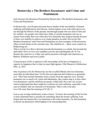 Dostoevsky s The Brothers Karamazov and Crime and
Punishment
God Answers the Questions Presented by Dostoevsky s The Brothers Karamazov and
Crime and Punishment
In Dostoevsky s novels pain and some heavy burden of the inevitability of human
suffering and helplessness form Russia. And he depicts it not with white gloves on,
nor through the blisters of the peasant, but through people who are close to him and
his realities: city people who either have faith, or secular humanists who are so
remote from reality that even when they love humanity they despise humans because
of their own inability to achieve or to create paradise on earth. His novels The
Brothers Karamazov and Crime and Punishment are best examples of the poisonous
effect of such ideals on the common man. The rebellion of ... Show more content on
Helpwriting.net ...
That is not the love that is directed towards the humanity as a whole, but towards the
individual: Strive to love your neighbor actively and indefatigably (II, 4). For
Dostoevsky such love is a false one and he presents it through such characters as
Rakitin, Perkhotin and even Luzhin:
Consciousness of life is superior to life, knowledge of the laws of happiness is
superior to happiness that is what we must fight against. (The Dream of a Ridiculous
Man , p. 382)
One of greatest evils for Dostoevsky are the so called liberals who love humanity
more than an individual man. Yet he does not represent their behavior as genuinely
evil . Their hate towards humanity arises exactly from the opposite: love. Secular
humanists see so much evil, crime and inhumanity, they cannot stop it so they rebel.
Ivan Karamazov and his rebellion are purely of that kind. He is not vile, he just
cannot understand that there might be a solution for such suffering, especially in the
case of children who are innocent in Christianity. That is why Ivan asks:
Love life more than the meaning of it? (II, 3)
Ivan as any average intellectual, wants to know. To know the meaning of life for him
is more important than to actually do something about the human suffering. Ivan
forgets that one human life is as important as the entire humanity. For him humanity
is merely an abstraction which happen to be surrounding him.
 