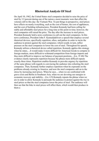 Rhetorical Analysis Of Steel
On April 10, 1962, the United States steel companies decided to raise the price of
steel by 3.5 percent during one of the nation s most traumatic wars that affect the
veterans still to this day: the Vietnam War. To put things in perspective, steel prices
have effects on nearly everything, such as the cost of homes, the cost of appliances,
and the cost of building infrastructures. President Kennedy had been calling for
stable and affordable steel prices for a long time at this point in time; however, the
steel companies still raised the price. The day after the increase in steel prices,
President Kennedy held a news conference to call out the steel companies. In this
news conference, President John F. Kennedydelivers a speech that employs several
rhetorical devices, specifically repetition, ethos, and pathos in order to incite the
audience to protest against the steel companies; which would, in turn, inflict
pressure on the steel companies to lower the cost of steel. Throughout his speech,
Kennedy utilizes a rhetorical device called repetition. Kennedy applies this strategy
when he states, ...It would make it more difficult for American Goods to compete in
foreign markets, more difficult to withstand competition from foreign imports and
thus more difficult to improve our balance of payment positions... (Ln. 35 40) The
evidence clearly represents repetition because the phrase more difficult repeats
exactly three times. Repetition enables Kennedy to provoke urgency by repetition
of the same phrase with regards to convincing the audience into exhorting the steel
companies. Then, Kennedy further employs repetition when he expounds on the
problems already existing in America, and now the steel companies add on to the
stress by increasing steel prices. When he says, ...when we are confronted with
grave crisis and Berlin in Southeast Asia, when we are devoting our energies to
economic recovery and stability... (Ln. 6 9) Kennedy repeats the phrase when we
are in order to allow Kennedy to persuade the audience to protest against the rise in
steel prices so that the steel companies lower the price of steel. The audience will
then see that the hike in steel prices will affect them, which would then produce in
them a
 