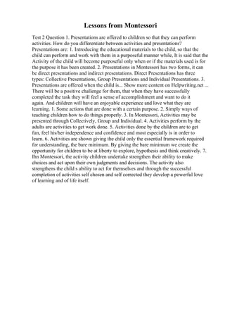 Lessons from Montessori
Test 2 Question 1. Presentations are offered to children so that they can perform
activities. How do you differentiate between activities and presentations?
Presentations are: 1. Introducing the educational materials to the child, so that the
child can perform and work with them in a purposeful manner while, It is said that the
Activity of the child will become purposeful only when or if the materials used is for
the purpose it has been created. 2. Presentations in Montessori has two forms, it can
be direct presentations and indirect presentations. Direct Presentations has three
types: Collective Presentations, Group Presentations and Individual Presentations. 3.
Presentations are offered when the child is... Show more content on Helpwriting.net ...
There will be a positive challenge for them, that when they have successfully
completed the task they will feel a sense of accomplishment and want to do it
again. And children will have an enjoyable experience and love what they are
learning. 1. Some actions that are done with a certain purpose. 2. Simply ways of
teaching children how to do things properly. 3. In Montessori, Activities may be
presented through Collectively, Group and Individual. 4. Activities perform by the
adults are activities to get work done. 5. Activities done by the children are to get
fun, feel his/her independence and confidence and most especially is in order to
learn. 6. Activities are shown giving the child only the essential framework required
for understanding, the bare minimum. By giving the bare minimum we create the
opportunity for children to be at liberty to explore, hypothesis and think creatively. 7.
Ihn Montessori, the activity children undertake strengthen their ability to make
choices and act upon their own judgments and decisions. The activity also
strengthens the child s ability to act for themselves and through the successful
completion of activities self chosen and self corrected they develop a powerful love
of learning and of life itself.
 