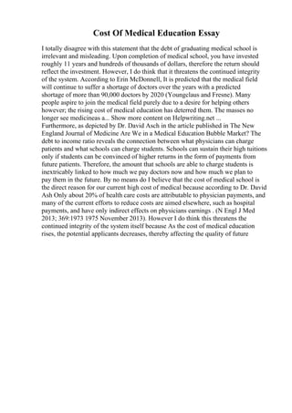 Cost Of Medical Education Essay
I totally disagree with this statement that the debt of graduating medical school is
irrelevant and misleading. Upon completion of medical school, you have invested
roughly 11 years and hundreds of thousands of dollars, therefore the return should
reflect the investment. However, I do think that it threatens the continued integrity
of the system. According to Erin McDonnell, It is predicted that the medical field
will continue to suffer a shortage of doctors over the years with a predicted
shortage of more than 90,000 doctors by 2020 (Youngclaus and Fresne). Many
people aspire to join the medical field purely due to a desire for helping others
however; the rising cost of medical education has deterred them. The masses no
longer see medicineas a... Show more content on Helpwriting.net ...
Furthermore, as depicted by Dr. David Asch in the article published in The New
England Journal of Medicine Are We in a Medical Education Bubble Market? The
debt to income ratio reveals the connection between what physicians can charge
patients and what schools can charge students. Schools can sustain their high tuitions
only if students can be convinced of higher returns in the form of payments from
future patients. Therefore, the amount that schools are able to charge students is
inextricably linked to how much we pay doctors now and how much we plan to
pay them in the future. By no means do I believe that the cost of medical school is
the direct reason for our current high cost of medical because according to Dr. David
Ash Only about 20% of health care costs are attributable to physician payments, and
many of the current efforts to reduce costs are aimed elsewhere, such as hospital
payments, and have only indirect effects on physicians earnings . (N Engl J Med
2013; 369:1973 1975 November 2013). However I do think this threatens the
continued integrity of the system itself because As the cost of medical education
rises, the potential applicants decreases, thereby affecting the quality of future
 
