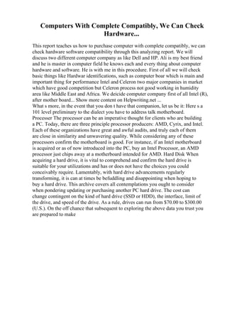 Computers With Complete Compatibly, We Can Check
Hardware...
This report teaches us how to purchase computer with complete compatibly, we can
check hardware software compatibility through this analyzing report. We will
discuss two different computer company as like Dell and HP. Ali is my best friend
and he is master in computer field he knows each and every thing about computer
hardware and software. He is with me in this procedure. First of all we will check
basic things like Hardwar identifications, such as computer boar which is main and
important thing for performance Intel and Celeron two major companies in market
which have good competition but Celeron process not good working in humidity
area like Middle East and Africa. We deicide computer company first of all Intel (R),
after mother board... Show more content on Helpwriting.net ...
What s more, in the event that you don t have that companion, let us be it: Here s a
101 level preliminary to the dialect you have to address talk motherboard.
Processer The processor can be an imperative thought for clients who are building
a PC. Today, there are three principle processor producers: AMD, Cyrix, and Intel.
Each of these organizations have great and awful audits, and truly each of them
are close in similarity and unwavering quality. While considering any of these
processors confirm the motherboard is good. For instance, if an Intel motherboard
is acquired or as of now introduced into the PC, buy an Intel Processor, an AMD
processor just chips away at a motherboard intended for AMD. Hard Disk When
acquiring a hard drive, it is vital to comprehend and confirm the hard drive is
suitable for your utilizations and has or does not have the choices you could
conceivably require. Lamentably, with hard drive advancements regularly
transforming, it is can at times be befuddling and disappointing when hoping to
buy a hard drive. This archive covers all contemplations you ought to consider
when pondering updating or purchasing another PC hard drive. The cost can
change contingent on the kind of hard drive (SSD or HDD), the interface, limit of
the drive, and speed of the drive. As a rule, drives can run from $70.00 to $300.00
(U.S.). On the off chance that subsequent to exploring the above data you trust you
are prepared to make
 