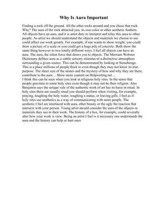Why Is Aura Important
Finding a rock off the ground. All the other rocks around and you chose that rock.
Why? The aura of the rock attracted you, its size color or other aesthetic feathers.
All objects have an aura, and it is artist duty to interpret and relay this aura to other
people. As artist we should understand the objects and materials we choose to use
could affect our work greatly. For example, if one wants to show weight, you could
draw a picture of a scale or you could get a huge pile of concrete. Both show the
same thing however to two totally different ways. I feel all objects can have an
aura. The aura, the silent force that draws you to objects. The Merriam Webster
Dictionary defines aura as a subtle sensory stimulus or a distinctive atmosphere
surrounding a given source. This can be demonstrated by looking at Stonehenge.
This is a place millions of people flock to even though they may not know its true
purpose. The sheer size of the stones and the mystery of how and why they are there,
contribute to the aura.... Show more content on Helpwriting.net ...
I think this can be seen when you look at religious holy sites. In the sense that
people gravitate to some holy sites even though it may not be their religion. Also
Benjamin says the unique vale of the authentic work of art has its basis in ritual. In
holy sites there are usually ritual you should perform when visiting, for example,
praying, toughing the holy water, toughing a statue, or leaving gifts. I feel as if
holy sites use aesthetics as a way of communicating with more people. The
aesthetic I feel are interlaced with aura, ether beauty or the ugly the reaction that
interacts with your person. Young artist should consider the aura of the objects or
materials they use in their work. The history of a box, for example, could severally
alter how your work is view. Being an artist I feel is it necessary one understands the
aura and the history can help or hurt ones
 