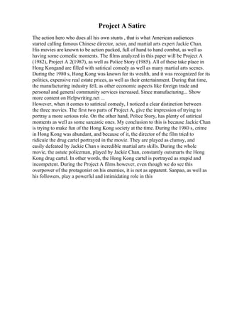 Project A Satire
The action hero who does all his own stunts , that is what American audiences
started calling famous Chinese director, actor, and martial arts expert Jackie Chan.
His movies are known to be action packed, full of hand to hand combat, as well as
having some comedic moments. The films analyzed in this paper will be Project A
(1982), Project A 2(1987), as well as Police Story (1985). All of these take place in
Hong Kongand are filled with satirical comedy as well as many martial arts scenes.
During the 1980 s, Hong Kong was known for its wealth, and it was recognized for its
politics, expensive real estate prices, as well as their entertainment. During that time,
the manufacturing industry fell, as other economic aspects like foreign trade and
personal and general community services increased. Since manufacturing... Show
more content on Helpwriting.net ...
However, when it comes to satirical comedy, I noticed a clear distinction between
the three movies. The first two parts of Project A, give the impression of trying to
portray a more serious role. On the other hand, Police Story, has plenty of satirical
moments as well as some sarcastic ones. My conclusion to this is because Jackie Chan
is trying to make fun of the Hong Kong society at the time. During the 1980 s, crime
in Hong Kong was abundant, and because of it, the director of the film tried to
ridicule the drug cartel portrayed in the movie. They are played as clumsy, and
easily defeated by Jackie Chan s incredible martial arts skills. During the whole
movie, the astute policeman, played by Jackie Chan, constantly outsmarts the Hong
Kong drug cartel. In other words, the Hong Kong cartel is portrayed as stupid and
incompetent. During the Project A films however, even though we do see this
overpower of the protagonist on his enemies, it is not as apparent. Sanpao, as well as
his followers, play a powerful and intimidating role in this
 