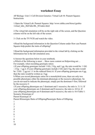 worksheet Essay
AP Biology: Unit 3: Cell Division Genetics: Virtual Lab #4: Punnett Squares
Instructions
1.Open the Virtual Lab: Punnett Squares: http://www.mhhe.com/biosci/genbio
/virtual_labs_2K8/labs/BL_05/index.html
2.The virtual lab simulation will be on the right side of the screen, and the Question
column will be on the left side of the screen.
3. Click on the TV/VCR and watch the video.
4.Read the background information in the Question Column under How can Punnett
Squares help predict the traits of offspring?
5.Read the background information provided in the virtual lab by clicking on the
Information bar in the lab simulation area.
6.Answer the questions below in your notebook.
a.Which of the following is most ... Show more content on Helpwriting.net ...
For example, when recording genotypic ratios:
i.If your offspring genotypes include 1 GG, 2 Gg, and 1 gg, the ratio would be: 1 GG
: 2 Gg : 1 gg ii. If your offspring genotypes include 2 GG and 2 Gg, the ratio would
be: 2 GG : 2 gg (or 1:1 in the reduced form) iii. If your offspring genotypes are 4 gg,
then the ratio would be written as: 4 gg
b.When you record phenotypic ratios for a monohybrid cross, there are only two
possible phenotypes either the dominant phenotype or the recessive phenotype. So
you do not need to indicate the phenotype, simply put the dominant # first, followed
by the recessive #:
i.If your offspring phenotypes are 3 dominant and 1 recessive, the ratio is: 3:1 ii. If
your offspring phenotypes are 4 dominant and 0 recessive, the ratio is: 4:0 iii. If
your offspring phenotypes are 0 dominant and 4 recessive, the ratio is: 0:4 Table 1:
Scenario #Genotype of
Parent IGenotype of
Parent IIGenotypic Ratio of OffspringPhenotypic Ratio of Offspring
1
2
3
4
5
6
7
8
9
10
 