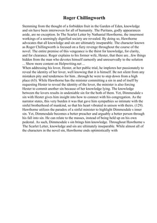 Roger Chillingworth
Stemming from the thought of a forbidden fruit in the Garden of Eden, knowledge
and sin have been interwoven for all of humanity. The Puritans, godly appearances
aside, are no exception. In The Scarlet Letter by Nathanial Hawthorne, the innermost
workings of a seemingly dignified society are revealed. By doing so, Hawthorne
advocates that all knowledge and sin are ultimately inseparable. The character known
as Roger Chillingworth is focused on a fiery revenge throughout the course of the
novel. The entire premise of this vengeance is the thirst for knowledge, for clarity,
and for clearance. Roger explains to his former wife, Hester, that there are...few things
hidden from the man who devotes himself earnestly and unreservedly to the solution
... Show more content on Helpwriting.net ...
When addressing his lover, Hester, at her public trial, he implores her passionately to
reveal the identity of her lover, well knowing that it is himself. Be not silent from any
mistaken pity and tenderness for him...through he were to step down from a high
place (63). While Hawthorne has the minister committing a sin in and of itself by
requesting Hester to reveal the identity of the lover, the minister is also forcing
Hester to commit another sin because of her knowledge lying. The knowledge
between the lovers results in undeniable sin for the both of them. Yet, Dimmesdale s
sin with Hester gives him insight into how to connect with his congregation. As the
narrator states, this very burden it was that gave him sympathies so intimate with the
sinful brotherhood of mankind, so that his heart vibrated in unison with theirs. (129).
Hawthorne utilizes the paradox of a sinful minister to highlight Dimmesdale s inner
sin. Yet, Dimmesdale becomes a better preacher and arguably a better person through
his fall into sin. He can relate to the masses, instead of being held up on his own
pedestal. As such, Dimmesdale s sin brings him knowledge. Throughout Hawthorne s
The Scarlet Letter, knowledge and sin are ultimately inseparable. While almost all of
the characters in the novel sin, Hawthorne ends optimistically with
 
