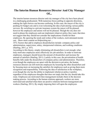 The Interim Human Resources Director And City Manager
Of...
The interim human resources director and city manager of the city have been placed
in a challenging predicament. With numerous forces pulling in opposite directions,
making the right choices can become confusing. In this case, the mayor of the city is
pushing for budget cuts and is even welcoming the idea of privatizing various public
services. By switching to a private insurance system the mayor will be pleased,
however the employees and unions will not be pleased. Though the city does not
need to please the employees and can implement whatever policy they want, that does
not suggest that they should not consider the implications it holds for their
employees. By ignoring the needs and wishes of the workers, motivationand morale
can... Show more content on Helpwriting.net ...
357). Factors that add to employee dissatisfaction include: company policy and
administration, supervision, salary, interpersonal relations, and working conditions
(Starling, 2011, p. 357).
According to this theory, simply eliminating job dissatisfiers is not enough, what
truly motivates employees more effectively are job satisfiers. In order to motivate
employees, managers should lessen the amount of dissatisfiers and increase the
amount of satisfiers (Starling, 2011). Luckily in this case, the privatization of health
benefits falls under the dissatisfiers of company policy and administration. Therefore,
even though the employees are upset with the decision to privatize, the human
resources director can still motivate employees by lessening the other dissatisfiers and
by focusing more on increasing the satisfiers for employees such as giving them more
recognition and responsibility. Following the idea of satisfaction in the workplace,
even though the city has the ability to implement whichever policy it prefers
regardless of the employees thoughts that does not imply that the city should take this
route. Employees are motivated when management includes them in the decision
making process. According to the human relations approach, workers are more
motivated and satisfied when there are positive relations between management and
workers (Starling, 2011). By simply imposing their will upon the employees
 