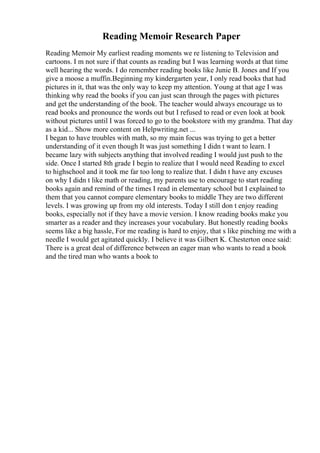 Reading Memoir Research Paper
Reading Memoir My earliest reading moments we re listening to Television and
cartoons. I m not sure if that counts as reading but I was learning words at that time
well hearing the words. I do remember reading books like Junie B. Jones and If you
give a moose a muffin.Beginning my kindergarten year, I only read books that had
pictures in it, that was the only way to keep my attention. Young at that age I was
thinking why read the books if you can just scan through the pages with pictures
and get the understanding of the book. The teacher would always encourage us to
read books and pronounce the words out but I refused to read or even look at book
without pictures until I was forced to go to the bookstore with my grandma. That day
as a kid... Show more content on Helpwriting.net ...
I began to have troubles with math, so my main focus was trying to get a better
understanding of it even though It was just something I didn t want to learn. I
became lazy with subjects anything that involved reading I would just push to the
side. Once I started 8th grade I begin to realize that I would need Reading to excel
to highschool and it took me far too long to realize that. I didn t have any excuses
on why I didn t like math or reading, my parents use to encourage to start reading
books again and remind of the times I read in elementary school but I explained to
them that you cannot compare elementary books to middle They are two different
levels. I was growing up from my old interests. Today I still don t enjoy reading
books, especially not if they have a movie version. I know reading books make you
smarter as a reader and they increases your vocabulary. But honestly reading books
seems like a big hassle, For me reading is hard to enjoy, that s like pinching me with a
needle I would get agitated quickly. I believe it was Gilbert K. Chesterton once said:
There is a great deal of difference between an eager man who wants to read a book
and the tired man who wants a book to
 