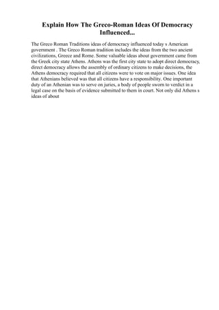 Explain How The Greco-Roman Ideas Of Democracy
Influenced...
The Greco Roman Traditions ideas of democracy influenced today s American
government . The Greco Roman tradition includes the ideas from the two ancient
civilizations, Greece and Rome. Some valuable ideas about government came from
the Greek city state Athens. Athens was the first city state to adopt direct democracy,
direct democracy allows the assembly of ordinary citizens to make decisions, the
Athens democracy required that all citizens were to vote on major issues. One idea
that Athenians believed was that all citizens have a responsibility. One important
duty of an Athenian was to serve on juries, a body of people sworn to verdict in a
legal case on the basis of evidence submitted to them in court. Not only did Athens s
ideas of about
 