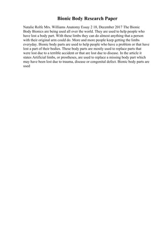 Bionic Body Research Paper
Natalie Rolfe Mrs. Williams Anatomy Essay 2 18, December 2017 The Bionic
Body Bionics are being used all over the world. They are used to help people who
have lost a body part. With these limbs they can do almost anything that a person
with their original arm could do. More and more people keep getting the limbs
everyday. Bionic body parts are used to help people who have a problem or that have
lost a part of their bodies. These body parts are mostly used to replace parts that
were lost due to a terrible accident or that are lost due to disease. In the article it
states Artificial limbs, or prostheses, are used to replace a missing body part which
may have been lost due to trauma, disease or congenital defect. Bionic body parts are
used
 