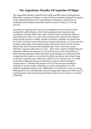 The Augustinian Theodicy Of Augustine Of Hippo
The Augustinian theodicy, named for the fourth and fifth century theologian and
philosopher Augustine of Hippo, is a type of Christian theodicy designed in response
to the evidential problem of evil and suffering. It attempts to explain how an
omnipotent and omnibenevolent God could exist amid evidence of evil in the
universe.
According to Augustine, the universe was originally free from sin due to God
creating the world perfectly, as He is both omnipotent and omnibenevolent
according to Christian belief. This means He both wants to and has the ability to
create perfection. Since it is a fact of the created universe that God has called all
things into the universe ex nihilo, and did so perfectly, suffering was absent from
the world. Evil did not exist before the sin of angels and humans, as it first came into
existence when angels, followed by humans, abused their power of free will and
turned away from the person who had gifted them with it, God, their creator.
Therefore Augustine states that evil is not ... Show more content on Helpwriting.net ...
Augustine compares the presence of evil in the universe to the colour black in a
black and white painting. Without the black in the painting, we would not be able
to appreciate the beauty as we would not be able to see the art, due to there being
no contrast. Augustine says without the contrast of evil in the universe, we would
not be able to appreciate the good and beauty, as there would be nothing to
compare them to. Therefore the presence of evil in the universe according to
Augustine is not necessarily a bad thing, as it gives us the ability to see the
perfection originally made by God. Additionally evil could serve a cause, as facing
suffering allows us to develop traits such as courage and compassion which assist us
in getting back to God and gaining eternal life in heaven as we can prove ourselves
to Him this
 