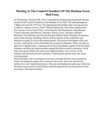 Meeting At The Council Chambers Of The Durham Town
Hall Essay
On Wednesday, October 26th, 2016, I attended the Durham planning board meeting
located at the Council Chambers of the Durham Town Hall. The meeting began at
7:00pm and went till 10:05 pm. The planning board members that were present are
as follows: Andrew Corrow, Chair, William McGowan, Vice Chair, Barbara Dill,
Jim Lawson, Town Council Rep., Lorne Parnell, Paul Rasmussen, Alan Bennett,
Council Alternate, Bob Brown, Alternate, Wayne Lewis, Alternate, Michael
Behrendt, Town Planner and Victoria Parmele, Minute Taker. Roughly 30 attendees
came to the meeting, including citizens with an interest in the community and
intention to speak, as well as the general public. The process first began with a call
to order, followed by a roll call and then the seating of alternates. There was then an
approval of agenda items, a report given by the town planner, reports from the board
members, and then the board members opened the floor to public comments, which
none were given. Before the issues were addressed there was a review of old
minutes, and selection of a new secretary. Following the agenda items, the issues
were presented.
David Newhall, who is a perspective lot buyer, brought the first issue to attention,
which was asking for approval to construct a driveway, and water and electric
utilities for a new single family house. This new development would occur within the
Wetland Conservation Overlay District and this proposalwas the final action of this
movement. The board members
 