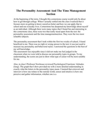 The Personality Assessment And The Time Management
Section
At the beginning of the term, I thought this cornerstone course would only be about
how to get through college. When I actually settled into the class I realized that it
focuses more on getting to know ourselves better and how we can apply that to
school and our everyday lives. Cornerstone has deepened my knowledge about myself
as an individual. Although there were many topics that I found fun and interesting in
this cornerstone class, there were two that really stood apart from the rest: the
personality assessment and the time managementsection. They were the two most
relatable subjects.
The personality assessment that I took within the first two weeks of school, I found
beneficial to me. There was no right or wrong answer to the test; it was just used to
measure my personality and behavioral styles. I answered the questions to the best of
my self knowledge.
The assessment was enjoyable since it did not make me feel judged in the
classroom when we were told to discuss our personality types in groups. To my
understanding, the scores are just to show what type of career will be most suitable
for me.
Also, in class I Professor Newhouse reviewed Psychological Functions/ Attitudes
(Jung). The graph that I drew provided me with a more detailed understanding in
exactly what the letters in the personality types mean. I learned that extrovert and
introvert is how one relates to the outside world, sensor and intuitive is how one
perceive and gather information, whether one is a
 