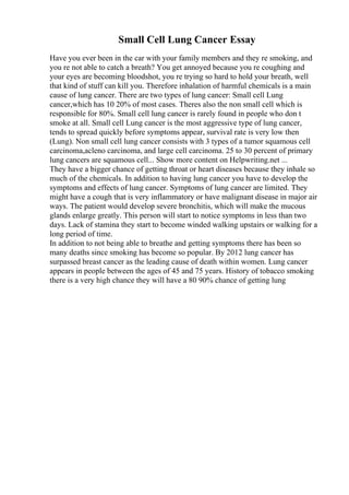 Small Cell Lung Cancer Essay
Have you ever been in the car with your family members and they re smoking, and
you re not able to catch a breath? You get annoyed because you re coughing and
your eyes are becoming bloodshot, you re trying so hard to hold your breath, well
that kind of stuff can kill you. Therefore inhalation of harmful chemicals is a main
cause of lung cancer. There are two types of lung cancer: Small cell Lung
cancer,which has 10 20% of most cases. Theres also the non small cell which is
responsible for 80%. Small cell lung cancer is rarely found in people who don t
smoke at all. Small cell Lung cancer is the most aggressive type of lung cancer,
tends to spread quickly before symptoms appear, survival rate is very low then
(Lung). Non small cell lung cancer consists with 3 types of a tumor squamous cell
carcinoma,acleno carcinoma, and large cell carcinoma. 25 to 30 percent of primary
lung cancers are squamous cell... Show more content on Helpwriting.net ...
They have a bigger chance of getting throat or heart diseases because they inhale so
much of the chemicals. In addition to having lung cancer you have to develop the
symptoms and effects of lung cancer. Symptoms of lung cancer are limited. They
might have a cough that is very inflammatory or have malignant disease in major air
ways. The patient would develop severe bronchitis, which will make the mucous
glands enlarge greatly. This person will start to notice symptoms in less than two
days. Lack of stamina they start to become winded walking upstairs or walking for a
long period of time.
In addition to not being able to breathe and getting symptoms there has been so
many deaths since smoking has become so popular. By 2012 lung cancer has
surpassed breast cancer as the leading cause of death within women. Lung cancer
appears in people between the ages of 45 and 75 years. History of tobacco smoking
there is a very high chance they will have a 80 90% chance of getting lung
 