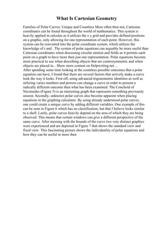 What Is Cartesian Geometry
Families of Polar Curves: Unique and Countless More often then not, Cartesian
coordinates can be found throughout the world of mathematics. This system is
heavily applied in calculus as it utilizes the x y grid and provides defined positions
on a graphic, only allowing for one representation of each point. However, this
system can be converted into the polar coordinate system, which utilizes the
knowledge of r and . The system of polar equations can arguably be more useful than
Cartesian coordinates when discussing circular motion and fields as it permits each
point on a graph to have more then just one representation. Polar equations become
more practical to use when describing objects that are centrosymmetric and when
objects are placed in... Show more content on Helpwriting.net ...
After spending some time looking at the countless possible outcomes that a polar
equation can have, I found that there are several factors that actively make a curve
look the way it looks. First off, using advanced trigonometric identities as well as
utilizing varies numbers and powers can change a curve in order to present a
radically different outcome then what has been examined. The Conchoid of
Nicomedes (Figure 5) is an interesting graph that represents something previously
unseen. Secondly, unknown polar curves also become apparent when placing
equations in the graphing calculator. By using already understood polar curves,
one could create a unique curve by adding different variables. One example of this
can be seen in Figure 6 which has no classification, but that I believe looks similar
to a shell. Lastly, polar curves heavily depend on the area of which they are being
observed. This means that certain windows can give a different perspective of the
same curve. After messing with the bounds of the curve two very distinct graphics
were experienced and are depicted in Figure 7 that shows the standard view and
fixed view. This fascinating picture shows the individuality of polar equations and
how they can be useful in more then
 