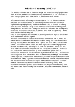 Acid-Base Chemistry Lab Essay
The purpose of this lab was to determine the pH and total acidity of grape juice and
wine. A second purpose was to experimentally determine the pKa of a monoprotic
weak acid, polyprotic weak acid, as well as, a free amino acid, alanine.
Acids and bases were defined by Bronsted Lowry in 1923, in which acids were
described as substances capable of donating a proton and bases are substances
capable of accepting a proton (Thompson and Dinh 2009). In addition to defining
acids and bases, Bronsted Lowry further classified acids and bases as being either
strong or weak. By definition, a strong acid or base is a substance that is completely
dissociated in aqueous solutions and in contrast, weak acids only partially ... Show
more content on Helpwriting.net ...
Once all reducing sugars are fermented to ethanol, yeast levels begin to decline and
lactic acid bacteria are able to grow.
Alcoholic fermentation is followed by malolactic fermentation (MLF), which is a
current method wine makers utilize to reduce wine acidity and to obtain microbial
stability in wine (Husnik and others 2006; Ugliano and Moio 2005; Lonvaud Funel
1999). L malic and L tartaric are the two main organic acids found in grape musts
(Husnik and others 2006). The purpose of MLF is to transform L malic acid into L
lactic acid, with the release of carbon dioxide. The decarboxylation of L malic acid
to L lactic acid is usually conducted by lactic acid bacteria genera, such as
Oenococcus, Pediococcus, or Lactobacillus (Ugliano and Moio 2005). Once all malic
acid is degraded, lactic acid bacteria must be eliminated by sulfiting (Lonvaud Funel
1999). Sugar and alcohol content are two basic, yet important quality factors of wines
(Son and others 2009). Sugar and alcohol concentrations are vital components of wine
that must be carefully monitored during the entire fermentation process. Common
methods for determining alcohol concentration are: measuring boiling point,
distillation and specific gravity, chemical oxidation, and gas chromotography (Son
and others 2009). As outlined by Son and others (2009), the soluble solids portion of
wine,
 
