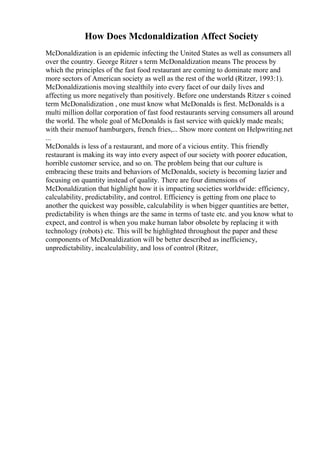 How Does Mcdonaldization Affect Society
McDonaldization is an epidemic infecting the United States as well as consumers all
over the country. George Ritzer s term McDonaldization means The process by
which the principles of the fast food restaurant are coming to dominate more and
more sectors of American society as well as the rest of the world (Ritzer, 1993:1).
McDonaldizationis moving stealthily into every facet of our daily lives and
affecting us more negatively than positively. Before one understands Ritzer s coined
term McDonalidization , one must know what McDonalds is first. McDonalds is a
multi million dollar corporation of fast food restaurants serving consumers all around
the world. The whole goal of McDonalds is fast service with quickly made meals;
with their menuof hamburgers, french fries,... Show more content on Helpwriting.net
...
McDonalds is less of a restaurant, and more of a vicious entity. This friendly
restaurant is making its way into every aspect of our society with poorer education,
horrible customer service, and so on. The problem being that our culture is
embracing these traits and behaviors of McDonalds, society is becoming lazier and
focusing on quantity instead of quality. There are four dimensions of
McDonaldization that highlight how it is impacting societies worldwide: efficiency,
calculability, predictability, and control. Efficiency is getting from one place to
another the quickest way possible, calculability is when bigger quantities are better,
predictability is when things are the same in terms of taste etc. and you know what to
expect, and control is when you make human labor obsolete by replacing it with
technology (robots) etc. This will be highlighted throughout the paper and these
components of McDonaldization will be better described as inefficiency,
unpredictability, incalculability, and loss of control (Ritzer,
 