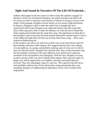 Sight And Sound In Narrative Of The Life Of Frederick...
Authors often appeal to the five senses in order to keep the audience engaged. In
Narrative of the Life of Frederick Douglass, the author describes and utilizes all
five senses in order to illustrate a clear picture of what he is trying to convey to the
reader. In this passage, Douglass focuses mainly on two senses; Sight and Sound.
In doing so, Douglass is able to make the author feel as though they have
experienced what he had. Douglass uses sight and sound to describe songs that
slaves often sang and is able to make the audience see what the slaves looked like
while singing and actually hear the songs they sang. The importance in doing this is
that Douglass wants to provoke the deep emotion behind this cultural aspect of slaves
in the reader and make them feel the way he does about these songs.... Show more
content on Helpwriting.net ...
In the narrative, the slaves are said to be on their way to the Great House Farm for
their monthly allowance while singing. This suggests that the slaves are walking
on some pathway, in a group, and probably carrying sacks of some sort in order to
carry the allowance back. Douglass also specifies that, They would sometimes sing
the most pathetic sentiment in the most rapturous tone, and the most rapturous
sentiment in the most pathetic tone (Douglass). With this line, Douglass in trying
to paint a picture of the way slaves looked while singing. They sang sad songs in a
happy way, which suggest there was laughter, cheering, and maybe dancing
involved. They also sang happy songs in a sad way. This expresses that the slaves
were probably walking more slowly during these songs and perhaps they were
slouching. Douglass is emphasizing the importance of how slaves looked while
singing their
 