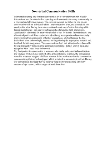 Nonverbal Communication Skills
Nonverbal listening and communication skills are a very important part of daily
interactions, and the exercise I m reporting on demonstrates the many reasons why in
a practical and effective manner. The exercise required me to have a one on one
conversation with an individual whom I am comfortable with, and whom I am less
comfortable with. During these conversations I made use of active listening while
taking mental notes I can analyze subsequently after ending both interactions.
Additionally, I intended for each conversation to last for at least fifteen minutes. The
ultimate objective of this exercise is to identify my weak points and constructively
improve myself in anticipation of further interactions. My brothers are the two
individuals who, unknowingly, assisted me in gathering the appropriate material and
feedback for this assignment. The conversations that I had with them have been able
to help me identify the nonverbal communicationskills I did not know I have, and
recognize what I need to do to improve.
My first partner in conversation is someone who easily makes me feel comfortable,
my younger brother. Since the both of us are comfortable together, the conversation
was able to exceed my goal of fifteen minutes. I also made sure that the conversation
was something that we both enjoyed, which pertained to various topics of art. During
our conversation I noticed that we both we were mostly maintaining a friendly
amount of eye contact, which ranges of holds from five
 