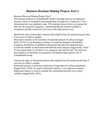 Business Decision Making Project, Part 2
Business Decision Making Project, Part 2
The business problem at UnitedHealth Group is the high turnover of employees
because of lack of recognition and management of manpower. In part one, it was
determined that I use qualitative data. This methods chosen allows us to group the
data into the necessary categories. I determined that the research variable is
recognition and this would solve the issue of the high turnover rate.
Identify the types of descriptive statistics that might be best for summarizing the data,
if you were to collect a sample.
Descriptive statistics is the summary of important aspects of a data set (Jaggia
Kelly, 2014). To use descriptive statistics, I would use frequency distribution.
Frequency distribution of qualitative data groups the data into categories then
records the number of observations that fall into each category (Jaggia Kelly, 2014).
If I use ordinal data, it will allow us to categorize and rank the data. The data will
then enable us to determine if recognition will help the high turnover rate at
UnitedHealth Group.
Analyze the types of inferential statistics that might be best for analyzing the data, if
you were to collect a sample.
Inferential statistics is drawing conclusions of large data sets called a population
(Jaggia Kelly, 2014). To analyze inferential statistics, I use regression analysis.
Regression analysis is used to examine the relationship between two or more
variables (Jaggia Kelly, 2014).
 