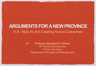 ARGUMENTS FOR A NEW PROVINCE
 H.B. 4820 An Act Creating Nueva Camarines


        BY:      Professor Benjamin E. Diokno
                    UP School of Economics
                       Former Secretary
              Department of Budget and Management
 
