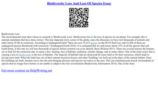 Biodiversity Loss And Loss Of Species Essay
Biodiversity Loss
The environmental issue that I chose to research is 'Biodiversity Loss'. Biodiversity loss is the loss of species on our planet. For example, this is
animals and plants that have done extinct. This has impacted every corner of the globe, since the dinosaurs we have lost thousands of animals and
other forms of life to extinction. According to Endangered Earth "there are now 41,415 species on the IUCN Red List, and 16,306 of them are
endangered species threatened with extinction," (Endangered Earth 2016). It is estimated that we only know about 15% of all the species that call
Earth home, at this rate we will lose thousands of species before scientist can even identify them (Watson 2011). There are several reasons the humans
are at fault for the extinction rate, to name a few; hunting, loss of habitats, pollution, climate change, and so many others. One of the main issues that is
causing a loss in biodiversity is the loss of habitats. The majority of habitats that are destroyed for more land or for their resources, which leads to
having more land. When the land runs out of their natural resources houses and other 'buildings' are built up in the place of the natural habitat. Once
the buildings are built, humans move into the area bringing diseases and species not native to the area. This can simultaneously knock out hundreds of
species that no longer have homes or are unable to adapt to the new environment (Biodiversity Information 2016). One of the more
Get more content on HelpWriting.net
 