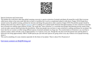 Species Extinction and Conservation
The problem the world faces other than global warming or poverty is species extinction of animals and plants all around the world. Most everyone
either knows about or has some small idea that we there is a problem but it can be a complicated subject to talk about. (Tepper 2010) People have
normal worries like global warming, pollution by factories and things like genocide in other countries.(Tepper 2010) The problem people should be
thinking about and worry about is species extinction and it is nothing new to planet Earth which has had approximately six mass extinction events that
have occurred over millions upon millions of years. The words like "mass extinction" is a word that most people find alarming just the sound of that
word can make a person think hard about the possibilities. What most people may not know is mass extinction is nothing uncommon for our planet. We
know that the eco–system is swiftly losing different species of animals and plants at a huge rate. The scientist believes Extinction is an event that is
natural to nature, nature will take a rate of approximately 1 to 5 species every year. Though this rate does not fit the present time and the planet is
believed to be losing approximately 1000 to 10,000 species per year and some species are going extinct every day without a lot of people knowing
about it.
This can be something of a scary situation especially for the future of our planet. There is about 30 to 50 percent of
Get more content on HelpWriting.net
 