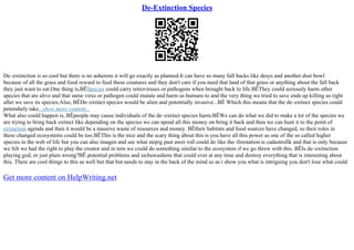 De-Extinction Species
De–extinction is so cool but there is no asherens it will go exactly as planned.It can have so many full backs like desys and another dust bowl
because of all the grass and food reward to feed these creatures and they don't care if you need that land of that grass or anything about the fall back
they just want to eat.One thing is,ВЁSpecies could carry retroviruses or pathogens when brought back to life.ВЁThey could seriously harm other
species that are alive and that same virus or pathogen could mutate and harm us humans to and the very thing we tried to save ends up killing us right
after we save its species.Also, ВЁDe–extinct species would be alien and potentially invasive...ВЁ Which this means that the de–extinct species could
petenshely take...show more content...
What also could happen is, ВЁpeople may cause individuals of the de–extinct species harm.ВЁWe can do what we did to make a lot of the species we
are trying to bring back extinct like depending on the species we can spend all this money on bring it back and then we can hunt it to the point of
extinction agenda and then it would be a massive waste of resources and money. ВЁtheir habitats and food sources have changed, so their roles in
these changed ecosystems could be too.ВЁThis is the nice and the scary thing about this is you have all this power as one of the so called higher
species in the web of life but you can also imagen and see what stepig past awer roll could do like the–firestation is cadastrofik and that is only because
we felt we had the right to play the creator and in tern we could do something similar to the ecosystem if we go threw with this. ВЁIs de–extinction
playing god, or just plain wrong?ВЁ potential problems and sichuwashens that could ever at any time and destroy everything that is interesting about
this. There are cool things to this as well but that but needs to stay in the back of the mind so as i show you what is intriguing you don't lose what could
Get more content on HelpWriting.net
 