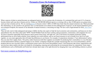 Persuasive Essay On Endangered Species
When a species of plant or animal becomes an endangered species, it is at a serious risk of extinction. It is estimated that each year 0.1% of species
become extinct each year due to human activity. If there are 100 000 000 different species co–existing with us, then 10 000 species are going extinct
each year due to human activity. We are causingspecies to become extinct 1 000 to 10 000 times faster than the natural extinction rate. When presented
this information, we ask ourselves one question: how is it that humans are to blame for the endangerment of species? As the human population grows,
our ecological footprint, the measure of our demands of natural resources, is becoming too large. We have such a high demand for more...show more
content...
They not only want to help endangered and unique wildlife, but they also aspire to help the local economies and communities, and keep our air clean
and pollution–free, but what is their plan? WWF, World Wildlife Fund, has been working with governments, communities, and companies for over
50 years to promote responsible forest practices and to protect forest areas, and right now, 20% of all forests are properly protected. Ending
deforestation has no silver bullet solution; forest industries are worth millions, and we use forest resources in our everyday lives, but if we work
together, we can create approaches that will make big differences to our forests. For example, if corporations introduce a "zero–deforestation" policy,
they can clean their supply chains. This policy makes businesses hold their suppliers accountable for producing their commodities in a way that does
not fuel deforestation and has a minimal impact on our climate. Companies should also consider maximizing their use of recycled products, and for
products that are non–recycled, follow a certification system such as the Forest Stewardship Council. Until businesses take action, organizations and
activists have taken matters into their own hands by investigating, exposing and confronting the environmental abuse by corporations. Some major
establishments such as McDonalds and Nestle have already taken steps in the right direction by changing their ways and building solutions to protect
Get more content on HelpWriting.net
 
