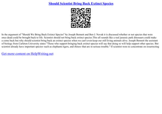 Should Scientist Bring Back Extinct Species
In the argument of "Should We Bring Back Extinct Species" by Joseph Bennett and Ben J. Novak it is discussed whether or not species that were
once dead could be brought back to life. Scientist should not bring back extinct species.This all sounds like a real jurassic park dinosaurs could make
a come back but why should scientist bring back an extinct species when we can't even keep our still living animals alive. Joseph Bennett the assistant
of biology from Carleton University states "Those who support bringing back extinct species will say that doing so will help support other species. But
scientist already have important species–such as elephants tigers, and rhinos–that are in serious trouble." If scientist were to concentrate on resurrecting
Get more content on HelpWriting.net
 