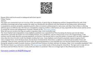 Human effects and involvement on endangered and extinct species
Tiffany Tierson
Abstract
This paper was constructed to give an overview of the vast majority of species that are disappearing and have disappeared from the earth. With
informative knowledge and accurate numbers the reader was introduced to the different ways that animals are becoming extinct, deforestation,
overpopulation, economic prosperity, population growth, urban environment, global perspective and science and ethics. Each of these is affecting
different species at different rates, but what was concluded by comparing numbers is that humans are truly responsible for their actions and the actions
of causing the exaction and endangerment of animals. Humans are the...show more content...
When the trees are cut down the frogs are unable to reproduce (http://www.iucnredlist.org).
The Asian Elephant and overpopulation Asian elephant's population once expanded from West Asia along the Iranian coast into the Indian
subcontinent, eastwards into South–east Asia including Sumatra, Java, and Borneo, and into China at least as far as the Yangtze–Kiang. Crude
estimates must be made about the remaining population size because it has become hard to count the number of animals left in the thick vegetation
where they have been forced to reside from people invading their areas. Asian elephants can be found in grassland, tropical evergreen forest,
semi–evergreen forest, moist deciduous forest, dry deciduous forested and dry thorn forest, in addition to cultivated and secondary forests and
scrublands. These are areas, especially the forests where the growing population of Asia and India have now become human homes and territory,
forcing the animals to reside on smaller locations of land with fewer resources for them, and more for humans. (http://www.iucnredlist.org/details/7140).
The Siberian (Amur) Tiger and science and ethics The Siberian tiger resides mostly in Russia along the Amur River. The tiger used to range all over
east Russia and west Russia, but now is in this small area where it is protected. There are no longer tigers in West Russia they have become
Get more content on HelpWriting.net
 