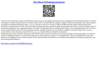 The Effects Of Endangered Species
Since the arrival of humans, species of all kinds have gone extinct at exceedingly rapid rates with no consideration of the detrimental effects it can have
on the planet. Animals become extinct for countless reasons such as natural disasters, inability to adapt to different environments, and a loss of habitat.
According to Freedman and Duncan, today, extinction rates have risen to an average of 1,000 to 10,000 times the natural extinction rate (2014).
Extinction is a natural process in life, however, because of human activities, species are dying off much faster than what is normal. If humans choose to
discontinue help that can save endangered species, the effects will determine the fate of planet earth. Efforts to save endangered species have not done
nearly enough. Without some of the most important creatures and plants, humans can lose millions of dollars in economic values, lose ecosystem
services that are vital to the planet, and affect the biodiversity of earth. (Make a divided thesis statement)
Endangered species have become a rising issue within the last century due to the extensive rate of mass extinction of animals and plants. To classify a
species as endangered means it is at risk of becoming extinct. Once a species is extinct, it is vanished forever. There are multiple factors that cause
animals to be endangered such as climate change, invasive species that are introduced to a new habitat often leading to devastating consequences, and
mass hunting and poaching of
Get more content on HelpWriting.net
 