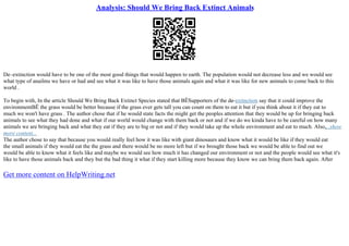 Analysis: Should We Bring Back Extinct Animals
De–extinction would have to be one of the most good things that would happen to earth. The population would not decrease less and we would see
what type of anailms we have or had and see what it was like to have those animals again and what it was like for new animals to come back to this
world .
To begin with, In the article Should We Bring Back Extinct Species stated that ВЁSupporters of the de–extinction say that it could improve the
environmentВЁ the grass would be better because if the grass ever gets tall you can count on them to eat it but if you think about it if they eat to
much we won't have grass . The author chose that if he would state facts the might get the peoples attention that they would be up for bringing back
animals to see what they had done and what if our world would change with them back or not and if we do we kinda have to be careful on how many
animals we are bringing back and what they eat if they are to big or not and if they would take up the whole environment and eat to much. Also,...show
more content...
The author chose to say that because you would really feel how it was like with giant dinosaurs and know what it would be like if they would eat
the small animals if they would eat the the grass and there would be no more left but if we brought those back we would be able to find out we
would be able to know what it feels like and maybe we would see how much it has changed our environment or not and the people would see what it's
like to have those animals back and they but the bad thing it what if they start killing more because they know we can bring them back again. After
Get more content on HelpWriting.net
 